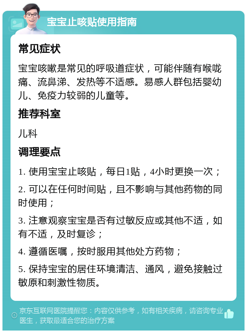 宝宝止咳贴使用指南 常见症状 宝宝咳嗽是常见的呼吸道症状，可能伴随有喉咙痛、流鼻涕、发热等不适感。易感人群包括婴幼儿、免疫力较弱的儿童等。 推荐科室 儿科 调理要点 1. 使用宝宝止咳贴，每日1贴，4小时更换一次； 2. 可以在任何时间贴，且不影响与其他药物的同时使用； 3. 注意观察宝宝是否有过敏反应或其他不适，如有不适，及时复诊； 4. 遵循医嘱，按时服用其他处方药物； 5. 保持宝宝的居住环境清洁、通风，避免接触过敏原和刺激性物质。