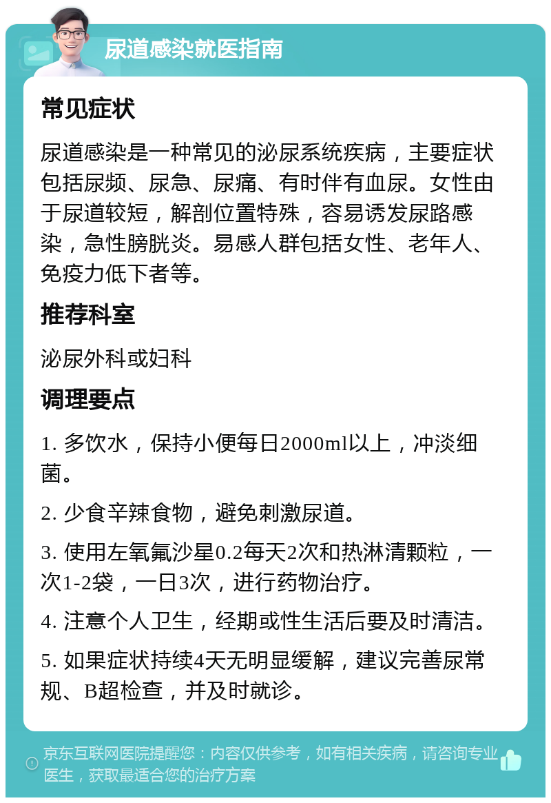 尿道感染就医指南 常见症状 尿道感染是一种常见的泌尿系统疾病，主要症状包括尿频、尿急、尿痛、有时伴有血尿。女性由于尿道较短，解剖位置特殊，容易诱发尿路感染，急性膀胱炎。易感人群包括女性、老年人、免疫力低下者等。 推荐科室 泌尿外科或妇科 调理要点 1. 多饮水，保持小便每日2000ml以上，冲淡细菌。 2. 少食辛辣食物，避免刺激尿道。 3. 使用左氧氟沙星0.2每天2次和热淋清颗粒，一次1-2袋，一日3次，进行药物治疗。 4. 注意个人卫生，经期或性生活后要及时清洁。 5. 如果症状持续4天无明显缓解，建议完善尿常规、B超检查，并及时就诊。