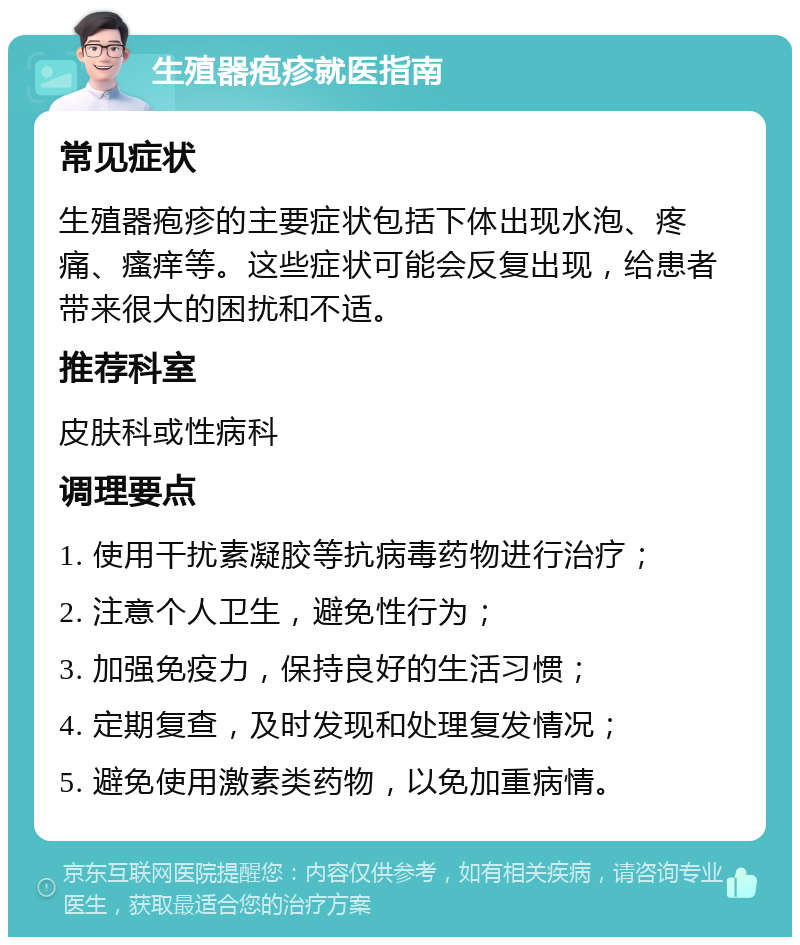 生殖器疱疹就医指南 常见症状 生殖器疱疹的主要症状包括下体出现水泡、疼痛、瘙痒等。这些症状可能会反复出现，给患者带来很大的困扰和不适。 推荐科室 皮肤科或性病科 调理要点 1. 使用干扰素凝胶等抗病毒药物进行治疗； 2. 注意个人卫生，避免性行为； 3. 加强免疫力，保持良好的生活习惯； 4. 定期复查，及时发现和处理复发情况； 5. 避免使用激素类药物，以免加重病情。