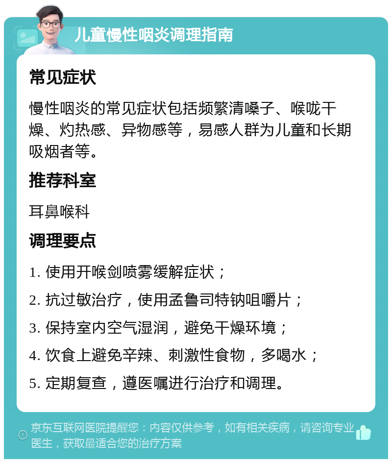 儿童慢性咽炎调理指南 常见症状 慢性咽炎的常见症状包括频繁清嗓子、喉咙干燥、灼热感、异物感等，易感人群为儿童和长期吸烟者等。 推荐科室 耳鼻喉科 调理要点 1. 使用开喉剑喷雾缓解症状； 2. 抗过敏治疗，使用孟鲁司特钠咀嚼片； 3. 保持室内空气湿润，避免干燥环境； 4. 饮食上避免辛辣、刺激性食物，多喝水； 5. 定期复查，遵医嘱进行治疗和调理。