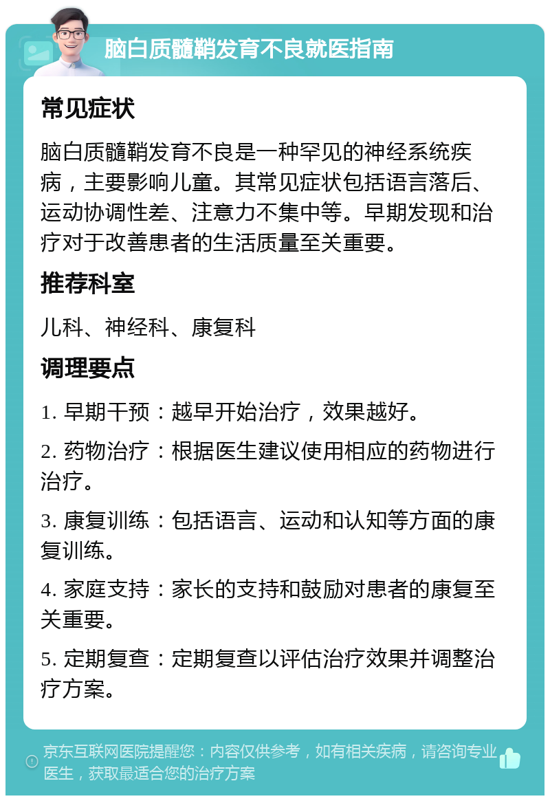 脑白质髓鞘发育不良就医指南 常见症状 脑白质髓鞘发育不良是一种罕见的神经系统疾病，主要影响儿童。其常见症状包括语言落后、运动协调性差、注意力不集中等。早期发现和治疗对于改善患者的生活质量至关重要。 推荐科室 儿科、神经科、康复科 调理要点 1. 早期干预：越早开始治疗，效果越好。 2. 药物治疗：根据医生建议使用相应的药物进行治疗。 3. 康复训练：包括语言、运动和认知等方面的康复训练。 4. 家庭支持：家长的支持和鼓励对患者的康复至关重要。 5. 定期复查：定期复查以评估治疗效果并调整治疗方案。