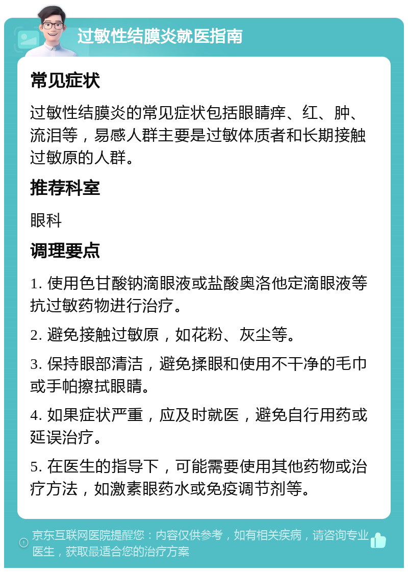 过敏性结膜炎就医指南 常见症状 过敏性结膜炎的常见症状包括眼睛痒、红、肿、流泪等，易感人群主要是过敏体质者和长期接触过敏原的人群。 推荐科室 眼科 调理要点 1. 使用色甘酸钠滴眼液或盐酸奥洛他定滴眼液等抗过敏药物进行治疗。 2. 避免接触过敏原，如花粉、灰尘等。 3. 保持眼部清洁，避免揉眼和使用不干净的毛巾或手帕擦拭眼睛。 4. 如果症状严重，应及时就医，避免自行用药或延误治疗。 5. 在医生的指导下，可能需要使用其他药物或治疗方法，如激素眼药水或免疫调节剂等。