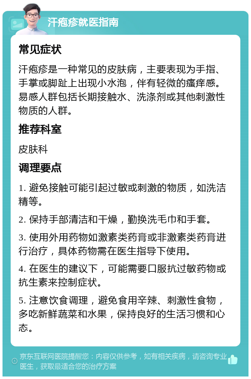 汗疱疹就医指南 常见症状 汗疱疹是一种常见的皮肤病，主要表现为手指、手掌或脚趾上出现小水泡，伴有轻微的瘙痒感。易感人群包括长期接触水、洗涤剂或其他刺激性物质的人群。 推荐科室 皮肤科 调理要点 1. 避免接触可能引起过敏或刺激的物质，如洗洁精等。 2. 保持手部清洁和干燥，勤换洗毛巾和手套。 3. 使用外用药物如激素类药膏或非激素类药膏进行治疗，具体药物需在医生指导下使用。 4. 在医生的建议下，可能需要口服抗过敏药物或抗生素来控制症状。 5. 注意饮食调理，避免食用辛辣、刺激性食物，多吃新鲜蔬菜和水果，保持良好的生活习惯和心态。