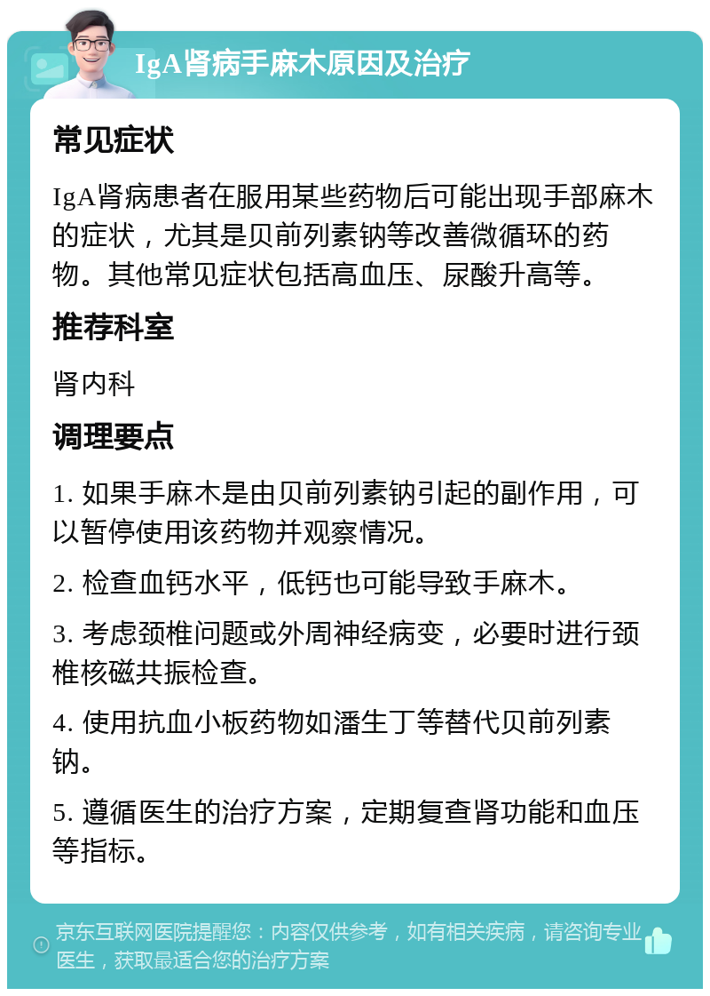 IgA肾病手麻木原因及治疗 常见症状 IgA肾病患者在服用某些药物后可能出现手部麻木的症状，尤其是贝前列素钠等改善微循环的药物。其他常见症状包括高血压、尿酸升高等。 推荐科室 肾内科 调理要点 1. 如果手麻木是由贝前列素钠引起的副作用，可以暂停使用该药物并观察情况。 2. 检查血钙水平，低钙也可能导致手麻木。 3. 考虑颈椎问题或外周神经病变，必要时进行颈椎核磁共振检查。 4. 使用抗血小板药物如潘生丁等替代贝前列素钠。 5. 遵循医生的治疗方案，定期复查肾功能和血压等指标。