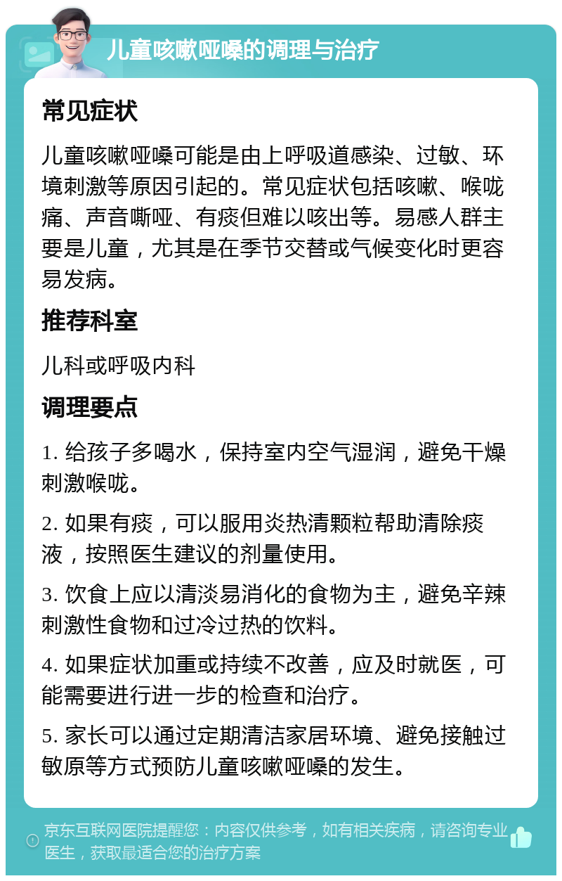 儿童咳嗽哑嗓的调理与治疗 常见症状 儿童咳嗽哑嗓可能是由上呼吸道感染、过敏、环境刺激等原因引起的。常见症状包括咳嗽、喉咙痛、声音嘶哑、有痰但难以咳出等。易感人群主要是儿童，尤其是在季节交替或气候变化时更容易发病。 推荐科室 儿科或呼吸内科 调理要点 1. 给孩子多喝水，保持室内空气湿润，避免干燥刺激喉咙。 2. 如果有痰，可以服用炎热清颗粒帮助清除痰液，按照医生建议的剂量使用。 3. 饮食上应以清淡易消化的食物为主，避免辛辣刺激性食物和过冷过热的饮料。 4. 如果症状加重或持续不改善，应及时就医，可能需要进行进一步的检查和治疗。 5. 家长可以通过定期清洁家居环境、避免接触过敏原等方式预防儿童咳嗽哑嗓的发生。