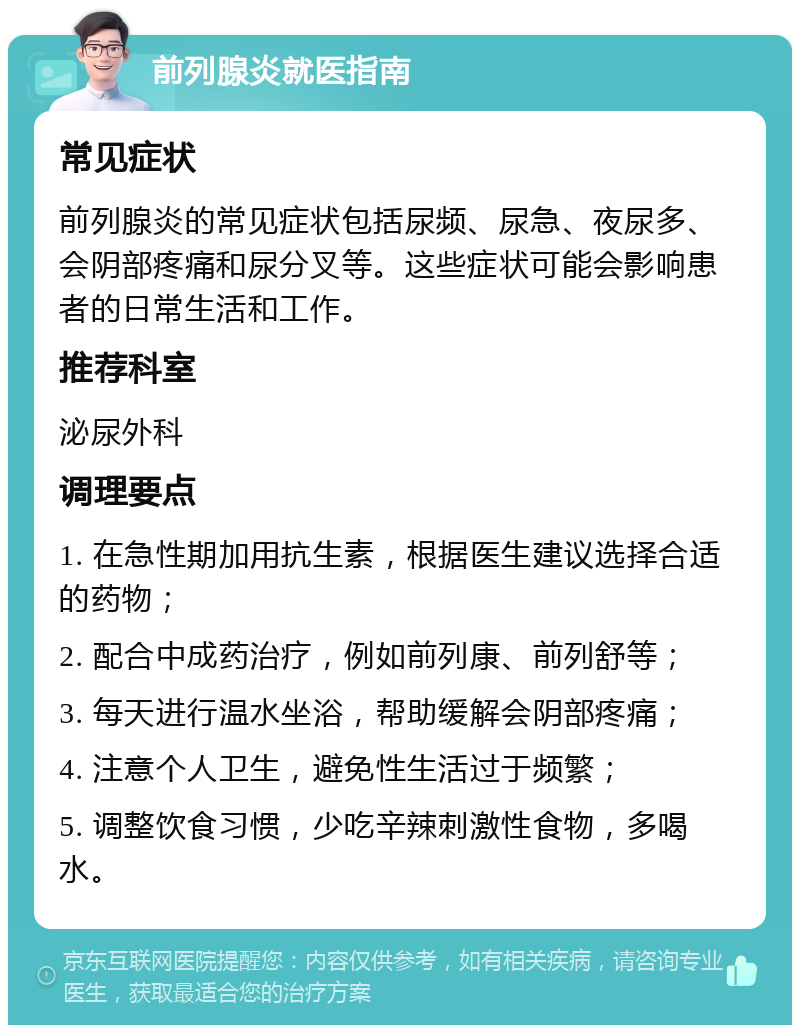 前列腺炎就医指南 常见症状 前列腺炎的常见症状包括尿频、尿急、夜尿多、会阴部疼痛和尿分叉等。这些症状可能会影响患者的日常生活和工作。 推荐科室 泌尿外科 调理要点 1. 在急性期加用抗生素，根据医生建议选择合适的药物； 2. 配合中成药治疗，例如前列康、前列舒等； 3. 每天进行温水坐浴，帮助缓解会阴部疼痛； 4. 注意个人卫生，避免性生活过于频繁； 5. 调整饮食习惯，少吃辛辣刺激性食物，多喝水。