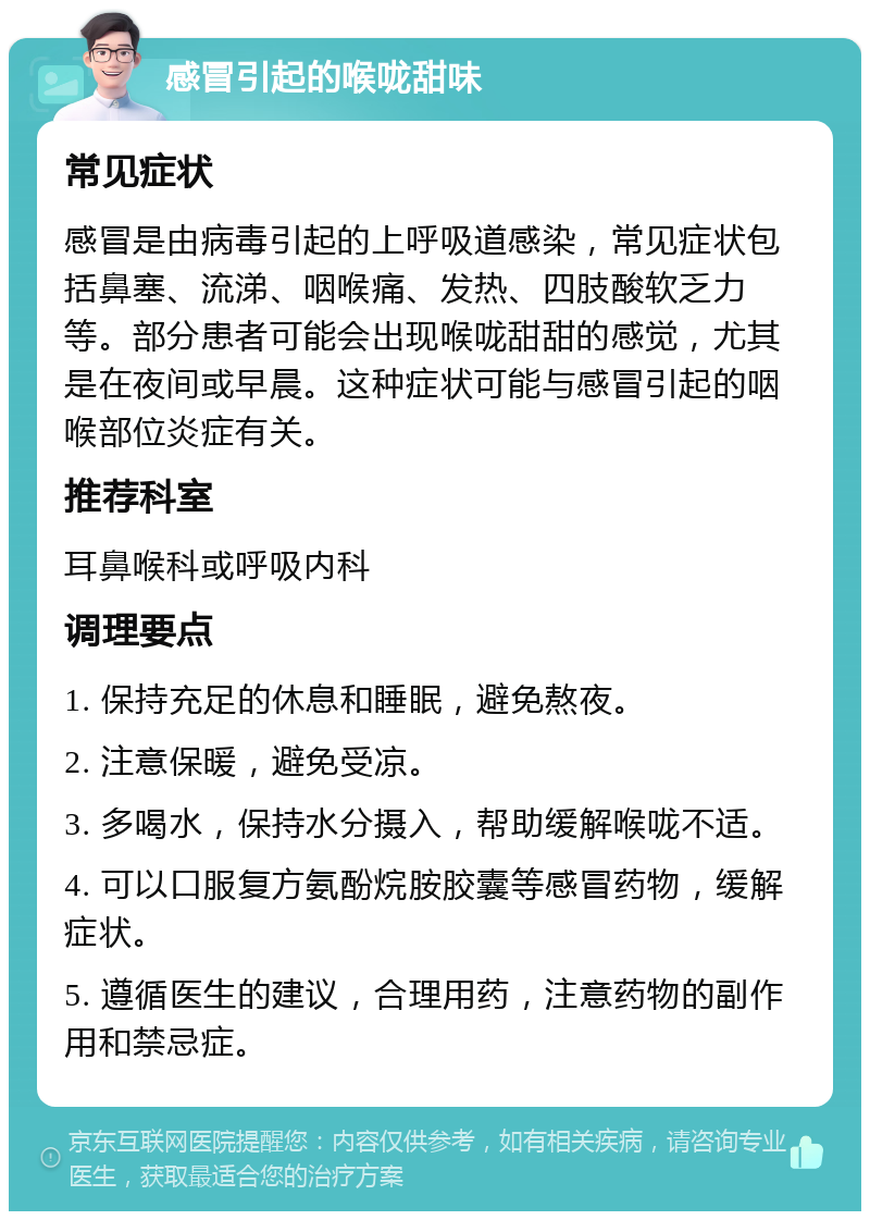 感冒引起的喉咙甜味 常见症状 感冒是由病毒引起的上呼吸道感染，常见症状包括鼻塞、流涕、咽喉痛、发热、四肢酸软乏力等。部分患者可能会出现喉咙甜甜的感觉，尤其是在夜间或早晨。这种症状可能与感冒引起的咽喉部位炎症有关。 推荐科室 耳鼻喉科或呼吸内科 调理要点 1. 保持充足的休息和睡眠，避免熬夜。 2. 注意保暖，避免受凉。 3. 多喝水，保持水分摄入，帮助缓解喉咙不适。 4. 可以口服复方氨酚烷胺胶囊等感冒药物，缓解症状。 5. 遵循医生的建议，合理用药，注意药物的副作用和禁忌症。