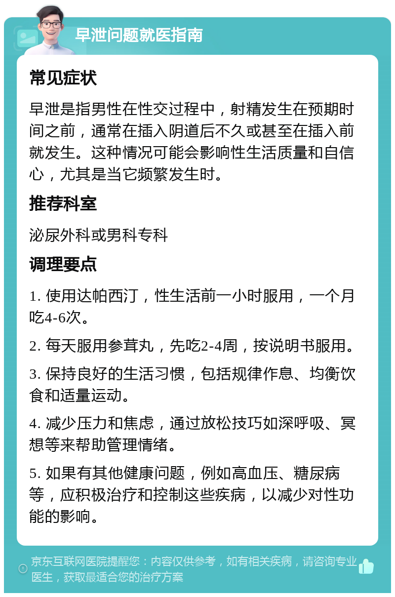 早泄问题就医指南 常见症状 早泄是指男性在性交过程中，射精发生在预期时间之前，通常在插入阴道后不久或甚至在插入前就发生。这种情况可能会影响性生活质量和自信心，尤其是当它频繁发生时。 推荐科室 泌尿外科或男科专科 调理要点 1. 使用达帕西汀，性生活前一小时服用，一个月吃4-6次。 2. 每天服用参茸丸，先吃2-4周，按说明书服用。 3. 保持良好的生活习惯，包括规律作息、均衡饮食和适量运动。 4. 减少压力和焦虑，通过放松技巧如深呼吸、冥想等来帮助管理情绪。 5. 如果有其他健康问题，例如高血压、糖尿病等，应积极治疗和控制这些疾病，以减少对性功能的影响。