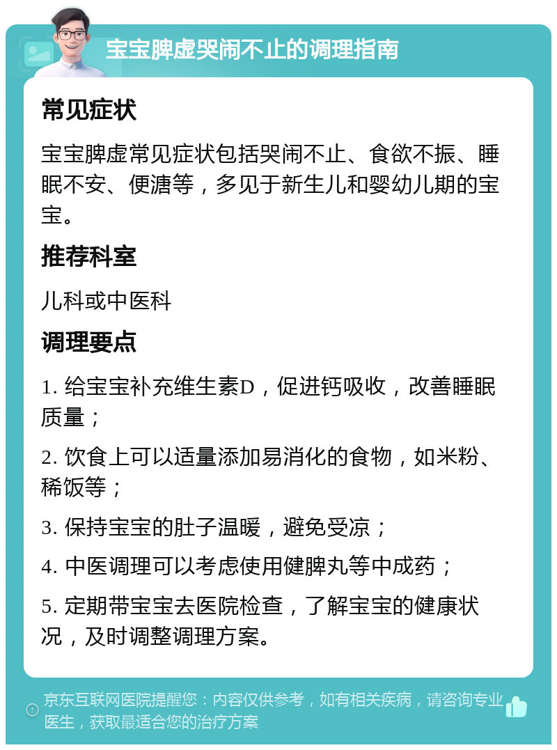 宝宝脾虚哭闹不止的调理指南 常见症状 宝宝脾虚常见症状包括哭闹不止、食欲不振、睡眠不安、便溏等，多见于新生儿和婴幼儿期的宝宝。 推荐科室 儿科或中医科 调理要点 1. 给宝宝补充维生素D，促进钙吸收，改善睡眠质量； 2. 饮食上可以适量添加易消化的食物，如米粉、稀饭等； 3. 保持宝宝的肚子温暖，避免受凉； 4. 中医调理可以考虑使用健脾丸等中成药； 5. 定期带宝宝去医院检查，了解宝宝的健康状况，及时调整调理方案。