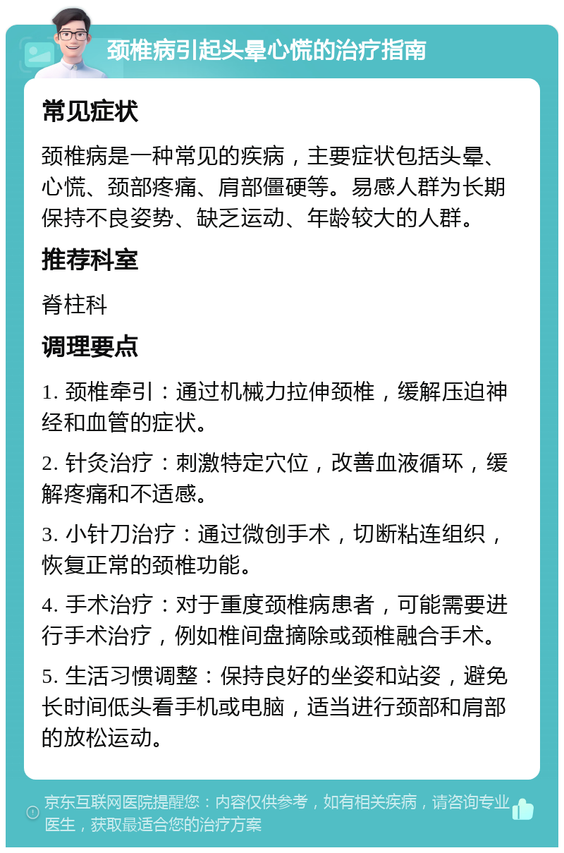 颈椎病引起头晕心慌的治疗指南 常见症状 颈椎病是一种常见的疾病，主要症状包括头晕、心慌、颈部疼痛、肩部僵硬等。易感人群为长期保持不良姿势、缺乏运动、年龄较大的人群。 推荐科室 脊柱科 调理要点 1. 颈椎牵引：通过机械力拉伸颈椎，缓解压迫神经和血管的症状。 2. 针灸治疗：刺激特定穴位，改善血液循环，缓解疼痛和不适感。 3. 小针刀治疗：通过微创手术，切断粘连组织，恢复正常的颈椎功能。 4. 手术治疗：对于重度颈椎病患者，可能需要进行手术治疗，例如椎间盘摘除或颈椎融合手术。 5. 生活习惯调整：保持良好的坐姿和站姿，避免长时间低头看手机或电脑，适当进行颈部和肩部的放松运动。