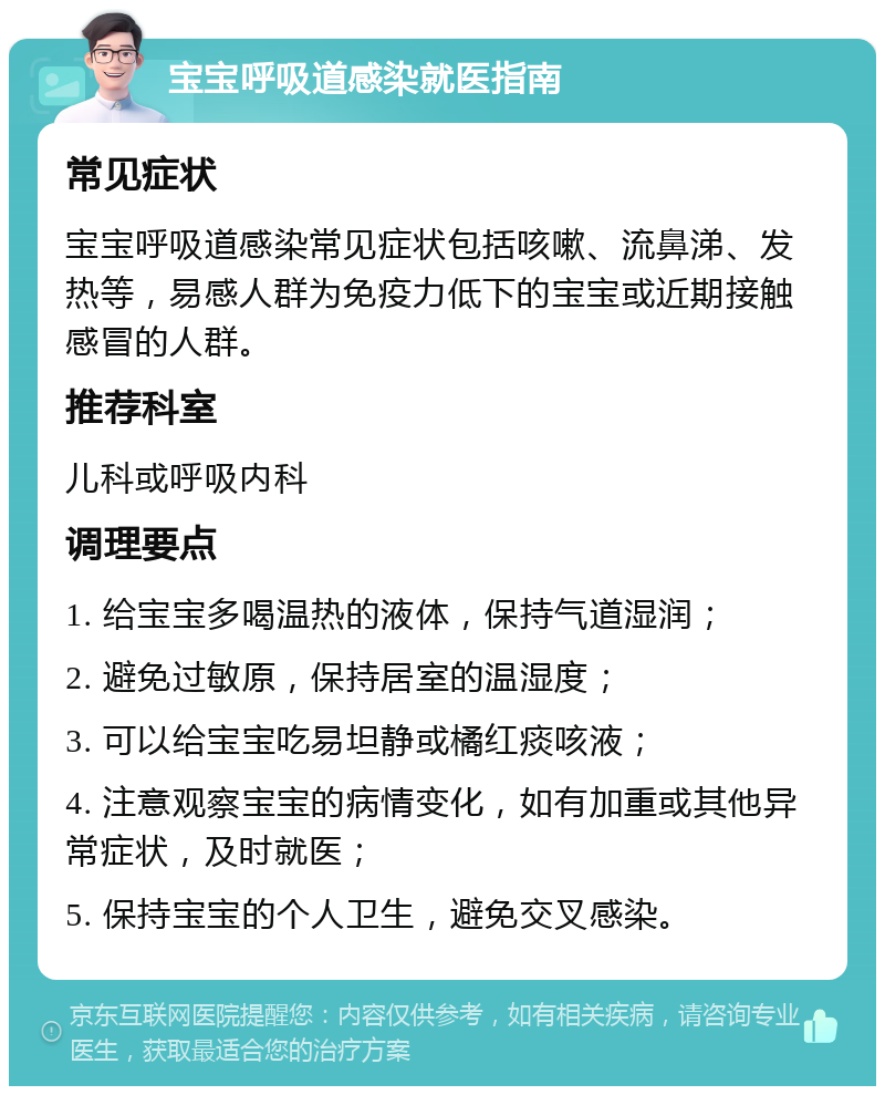 宝宝呼吸道感染就医指南 常见症状 宝宝呼吸道感染常见症状包括咳嗽、流鼻涕、发热等，易感人群为免疫力低下的宝宝或近期接触感冒的人群。 推荐科室 儿科或呼吸内科 调理要点 1. 给宝宝多喝温热的液体，保持气道湿润； 2. 避免过敏原，保持居室的温湿度； 3. 可以给宝宝吃易坦静或橘红痰咳液； 4. 注意观察宝宝的病情变化，如有加重或其他异常症状，及时就医； 5. 保持宝宝的个人卫生，避免交叉感染。