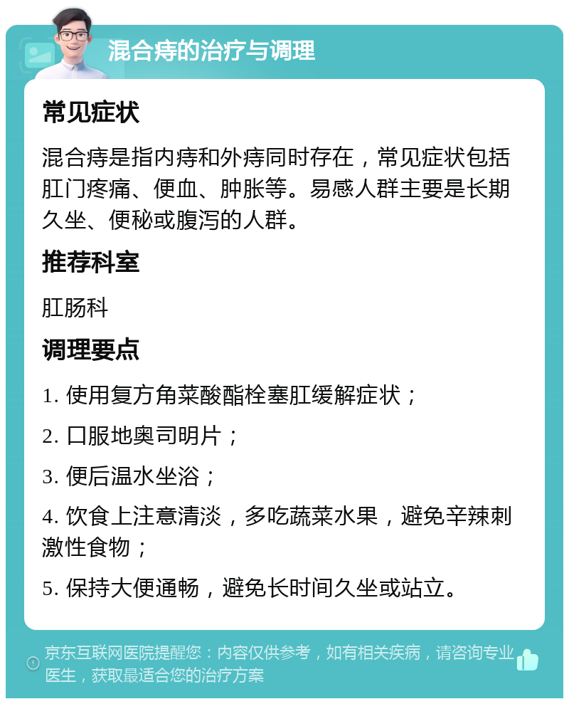 混合痔的治疗与调理 常见症状 混合痔是指内痔和外痔同时存在，常见症状包括肛门疼痛、便血、肿胀等。易感人群主要是长期久坐、便秘或腹泻的人群。 推荐科室 肛肠科 调理要点 1. 使用复方角菜酸酯栓塞肛缓解症状； 2. 口服地奥司明片； 3. 便后温水坐浴； 4. 饮食上注意清淡，多吃蔬菜水果，避免辛辣刺激性食物； 5. 保持大便通畅，避免长时间久坐或站立。