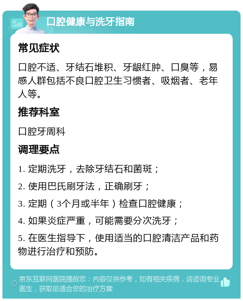 口腔健康与洗牙指南 常见症状 口腔不适、牙结石堆积、牙龈红肿、口臭等，易感人群包括不良口腔卫生习惯者、吸烟者、老年人等。 推荐科室 口腔牙周科 调理要点 1. 定期洗牙，去除牙结石和菌斑； 2. 使用巴氏刷牙法，正确刷牙； 3. 定期（3个月或半年）检查口腔健康； 4. 如果炎症严重，可能需要分次洗牙； 5. 在医生指导下，使用适当的口腔清洁产品和药物进行治疗和预防。