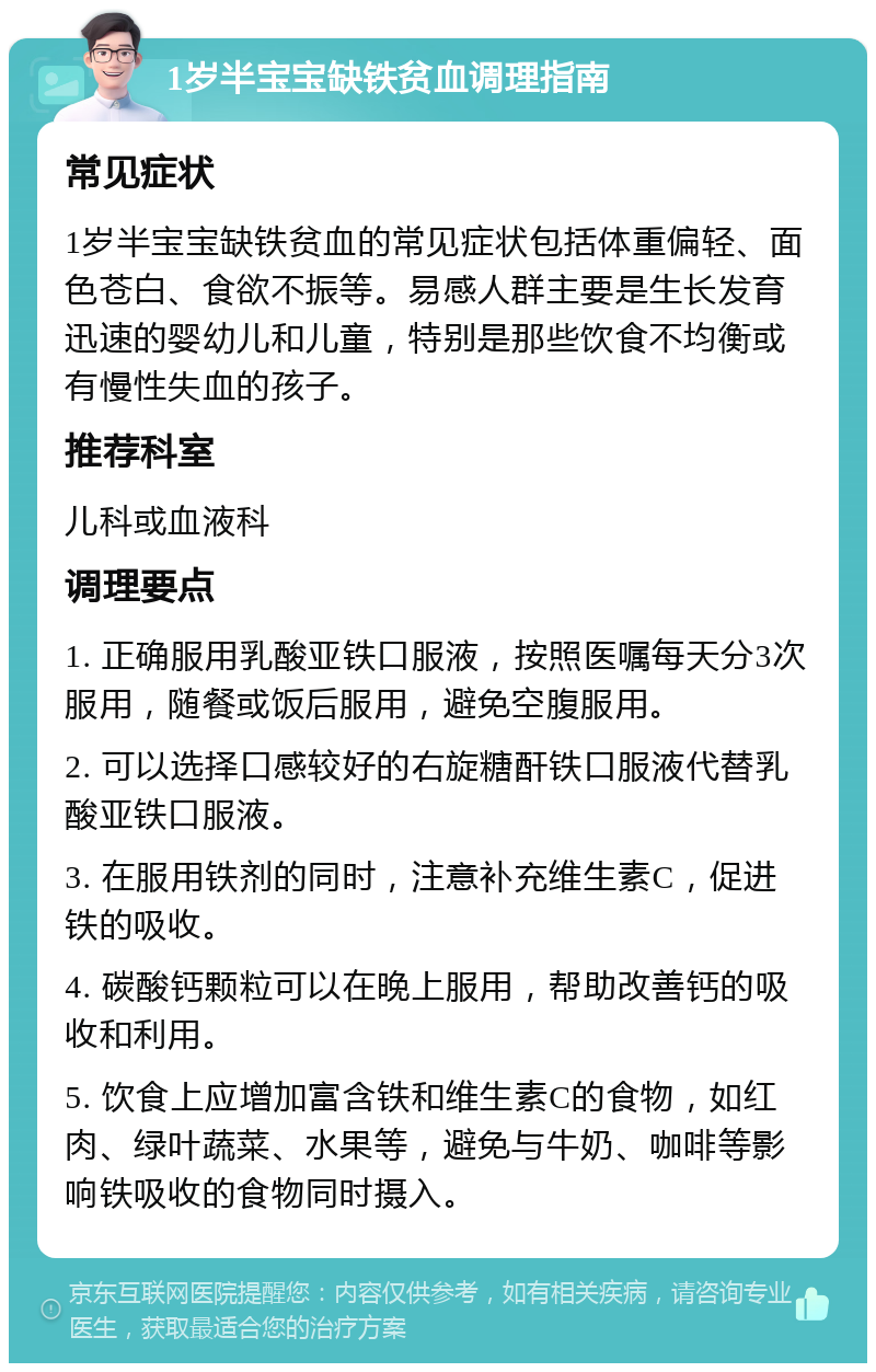 1岁半宝宝缺铁贫血调理指南 常见症状 1岁半宝宝缺铁贫血的常见症状包括体重偏轻、面色苍白、食欲不振等。易感人群主要是生长发育迅速的婴幼儿和儿童，特别是那些饮食不均衡或有慢性失血的孩子。 推荐科室 儿科或血液科 调理要点 1. 正确服用乳酸亚铁口服液，按照医嘱每天分3次服用，随餐或饭后服用，避免空腹服用。 2. 可以选择口感较好的右旋糖酐铁口服液代替乳酸亚铁口服液。 3. 在服用铁剂的同时，注意补充维生素C，促进铁的吸收。 4. 碳酸钙颗粒可以在晚上服用，帮助改善钙的吸收和利用。 5. 饮食上应增加富含铁和维生素C的食物，如红肉、绿叶蔬菜、水果等，避免与牛奶、咖啡等影响铁吸收的食物同时摄入。