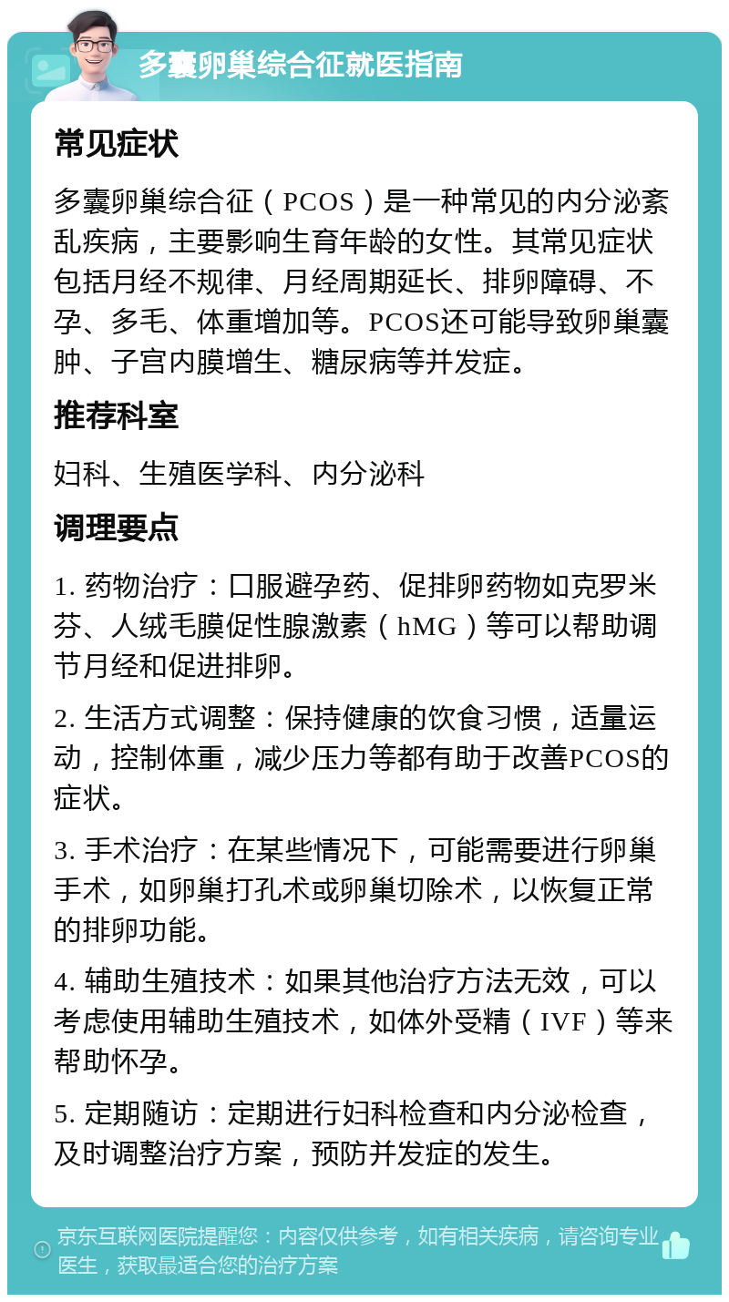 多囊卵巢综合征就医指南 常见症状 多囊卵巢综合征（PCOS）是一种常见的内分泌紊乱疾病，主要影响生育年龄的女性。其常见症状包括月经不规律、月经周期延长、排卵障碍、不孕、多毛、体重增加等。PCOS还可能导致卵巢囊肿、子宫内膜增生、糖尿病等并发症。 推荐科室 妇科、生殖医学科、内分泌科 调理要点 1. 药物治疗：口服避孕药、促排卵药物如克罗米芬、人绒毛膜促性腺激素（hMG）等可以帮助调节月经和促进排卵。 2. 生活方式调整：保持健康的饮食习惯，适量运动，控制体重，减少压力等都有助于改善PCOS的症状。 3. 手术治疗：在某些情况下，可能需要进行卵巢手术，如卵巢打孔术或卵巢切除术，以恢复正常的排卵功能。 4. 辅助生殖技术：如果其他治疗方法无效，可以考虑使用辅助生殖技术，如体外受精（IVF）等来帮助怀孕。 5. 定期随访：定期进行妇科检查和内分泌检查，及时调整治疗方案，预防并发症的发生。