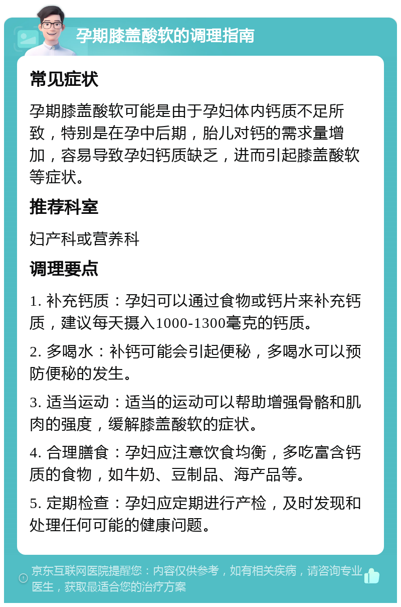 孕期膝盖酸软的调理指南 常见症状 孕期膝盖酸软可能是由于孕妇体内钙质不足所致，特别是在孕中后期，胎儿对钙的需求量增加，容易导致孕妇钙质缺乏，进而引起膝盖酸软等症状。 推荐科室 妇产科或营养科 调理要点 1. 补充钙质：孕妇可以通过食物或钙片来补充钙质，建议每天摄入1000-1300毫克的钙质。 2. 多喝水：补钙可能会引起便秘，多喝水可以预防便秘的发生。 3. 适当运动：适当的运动可以帮助增强骨骼和肌肉的强度，缓解膝盖酸软的症状。 4. 合理膳食：孕妇应注意饮食均衡，多吃富含钙质的食物，如牛奶、豆制品、海产品等。 5. 定期检查：孕妇应定期进行产检，及时发现和处理任何可能的健康问题。