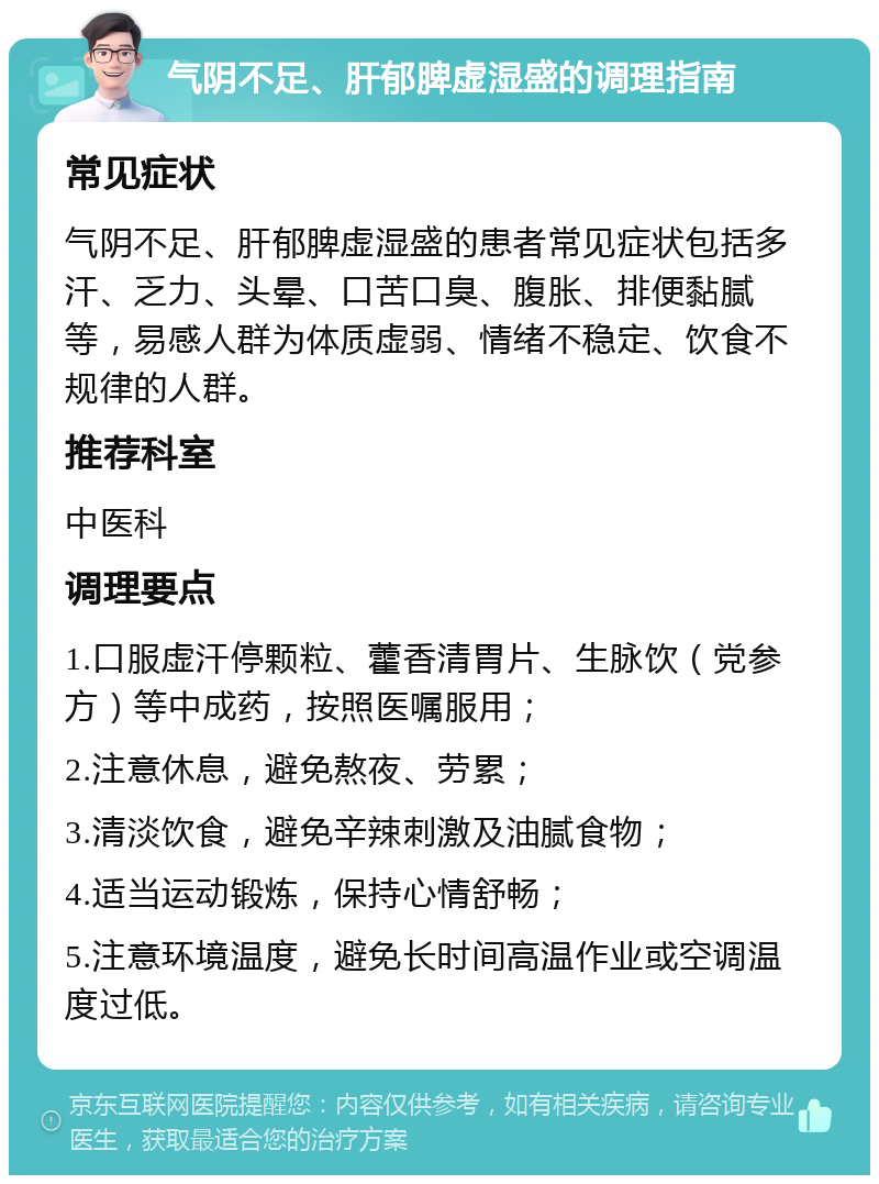 气阴不足、肝郁脾虚湿盛的调理指南 常见症状 气阴不足、肝郁脾虚湿盛的患者常见症状包括多汗、乏力、头晕、口苦口臭、腹胀、排便黏腻等，易感人群为体质虚弱、情绪不稳定、饮食不规律的人群。 推荐科室 中医科 调理要点 1.口服虚汗停颗粒、藿香清胃片、生脉饮（党参方）等中成药，按照医嘱服用； 2.注意休息，避免熬夜、劳累； 3.清淡饮食，避免辛辣刺激及油腻食物； 4.适当运动锻炼，保持心情舒畅； 5.注意环境温度，避免长时间高温作业或空调温度过低。