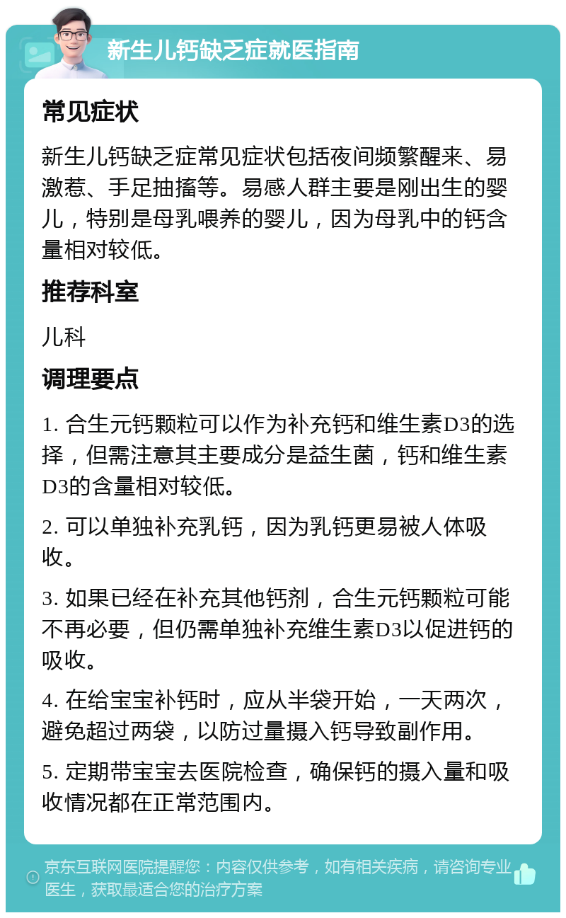 新生儿钙缺乏症就医指南 常见症状 新生儿钙缺乏症常见症状包括夜间频繁醒来、易激惹、手足抽搐等。易感人群主要是刚出生的婴儿，特别是母乳喂养的婴儿，因为母乳中的钙含量相对较低。 推荐科室 儿科 调理要点 1. 合生元钙颗粒可以作为补充钙和维生素D3的选择，但需注意其主要成分是益生菌，钙和维生素D3的含量相对较低。 2. 可以单独补充乳钙，因为乳钙更易被人体吸收。 3. 如果已经在补充其他钙剂，合生元钙颗粒可能不再必要，但仍需单独补充维生素D3以促进钙的吸收。 4. 在给宝宝补钙时，应从半袋开始，一天两次，避免超过两袋，以防过量摄入钙导致副作用。 5. 定期带宝宝去医院检查，确保钙的摄入量和吸收情况都在正常范围内。