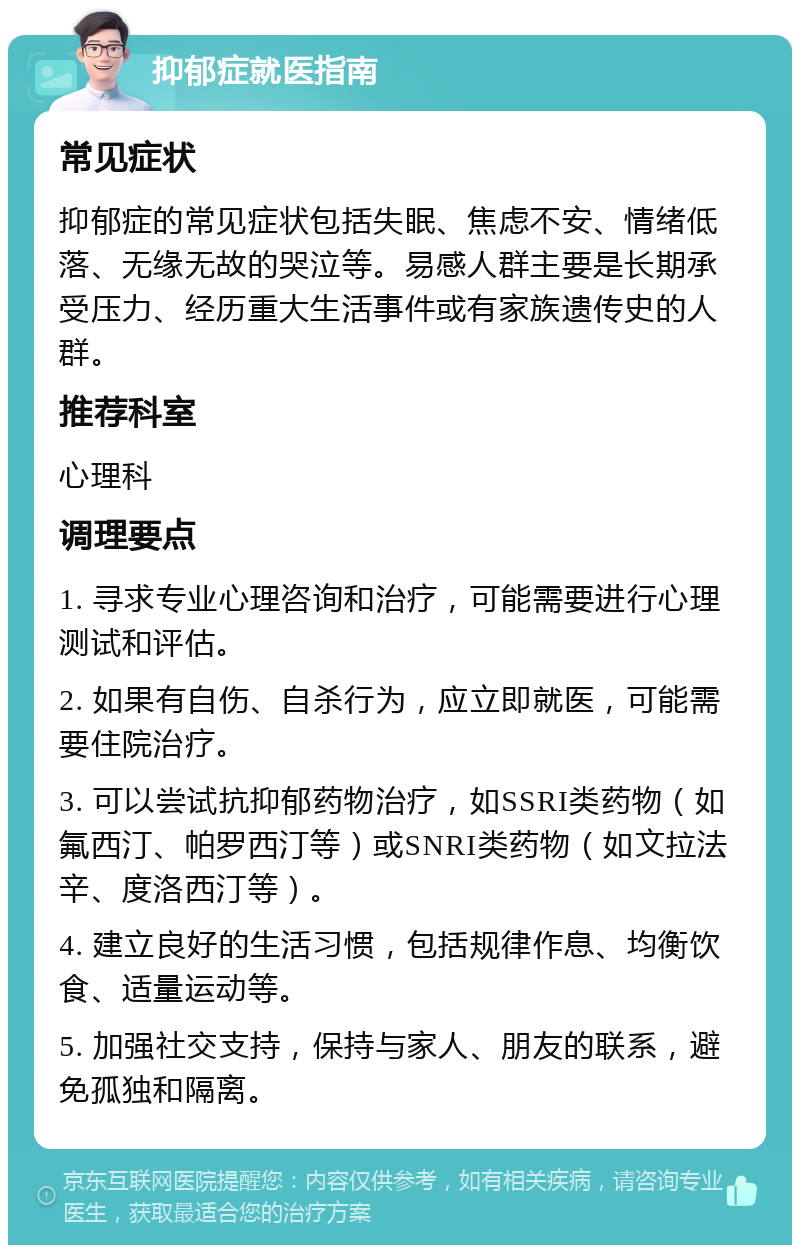 抑郁症就医指南 常见症状 抑郁症的常见症状包括失眠、焦虑不安、情绪低落、无缘无故的哭泣等。易感人群主要是长期承受压力、经历重大生活事件或有家族遗传史的人群。 推荐科室 心理科 调理要点 1. 寻求专业心理咨询和治疗，可能需要进行心理测试和评估。 2. 如果有自伤、自杀行为，应立即就医，可能需要住院治疗。 3. 可以尝试抗抑郁药物治疗，如SSRI类药物（如氟西汀、帕罗西汀等）或SNRI类药物（如文拉法辛、度洛西汀等）。 4. 建立良好的生活习惯，包括规律作息、均衡饮食、适量运动等。 5. 加强社交支持，保持与家人、朋友的联系，避免孤独和隔离。