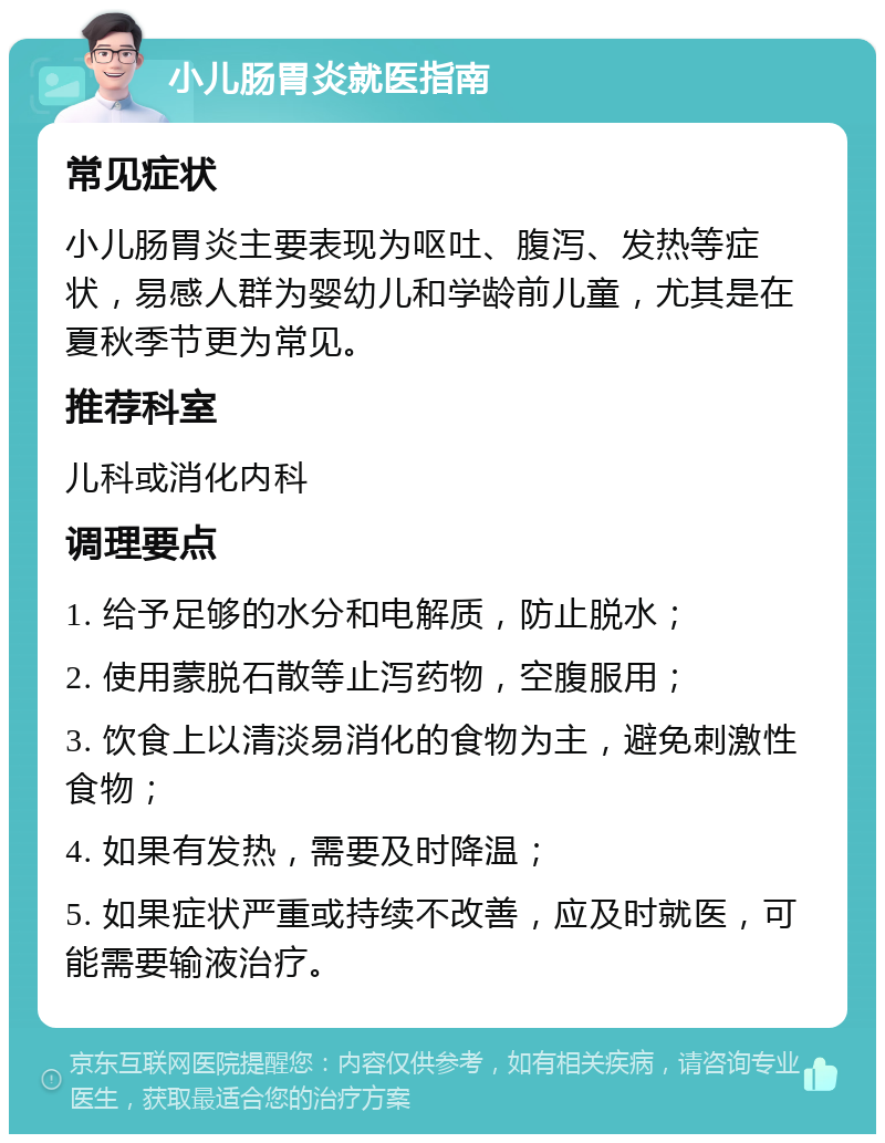 小儿肠胃炎就医指南 常见症状 小儿肠胃炎主要表现为呕吐、腹泻、发热等症状，易感人群为婴幼儿和学龄前儿童，尤其是在夏秋季节更为常见。 推荐科室 儿科或消化内科 调理要点 1. 给予足够的水分和电解质，防止脱水； 2. 使用蒙脱石散等止泻药物，空腹服用； 3. 饮食上以清淡易消化的食物为主，避免刺激性食物； 4. 如果有发热，需要及时降温； 5. 如果症状严重或持续不改善，应及时就医，可能需要输液治疗。