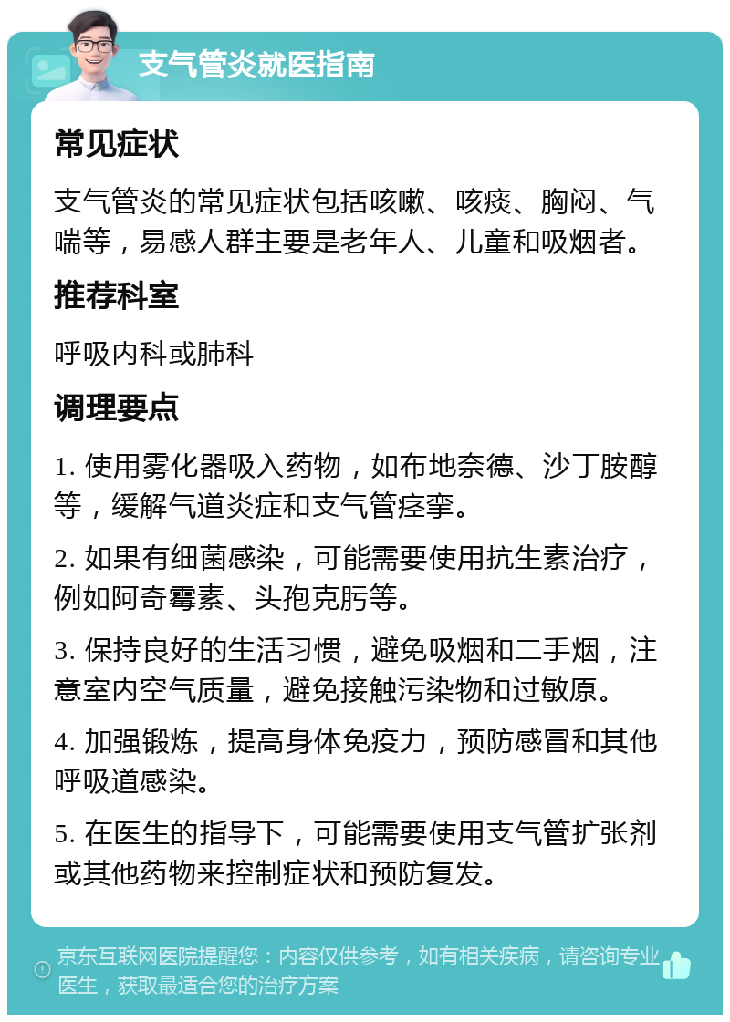 支气管炎就医指南 常见症状 支气管炎的常见症状包括咳嗽、咳痰、胸闷、气喘等，易感人群主要是老年人、儿童和吸烟者。 推荐科室 呼吸内科或肺科 调理要点 1. 使用雾化器吸入药物，如布地奈德、沙丁胺醇等，缓解气道炎症和支气管痉挛。 2. 如果有细菌感染，可能需要使用抗生素治疗，例如阿奇霉素、头孢克肟等。 3. 保持良好的生活习惯，避免吸烟和二手烟，注意室内空气质量，避免接触污染物和过敏原。 4. 加强锻炼，提高身体免疫力，预防感冒和其他呼吸道感染。 5. 在医生的指导下，可能需要使用支气管扩张剂或其他药物来控制症状和预防复发。