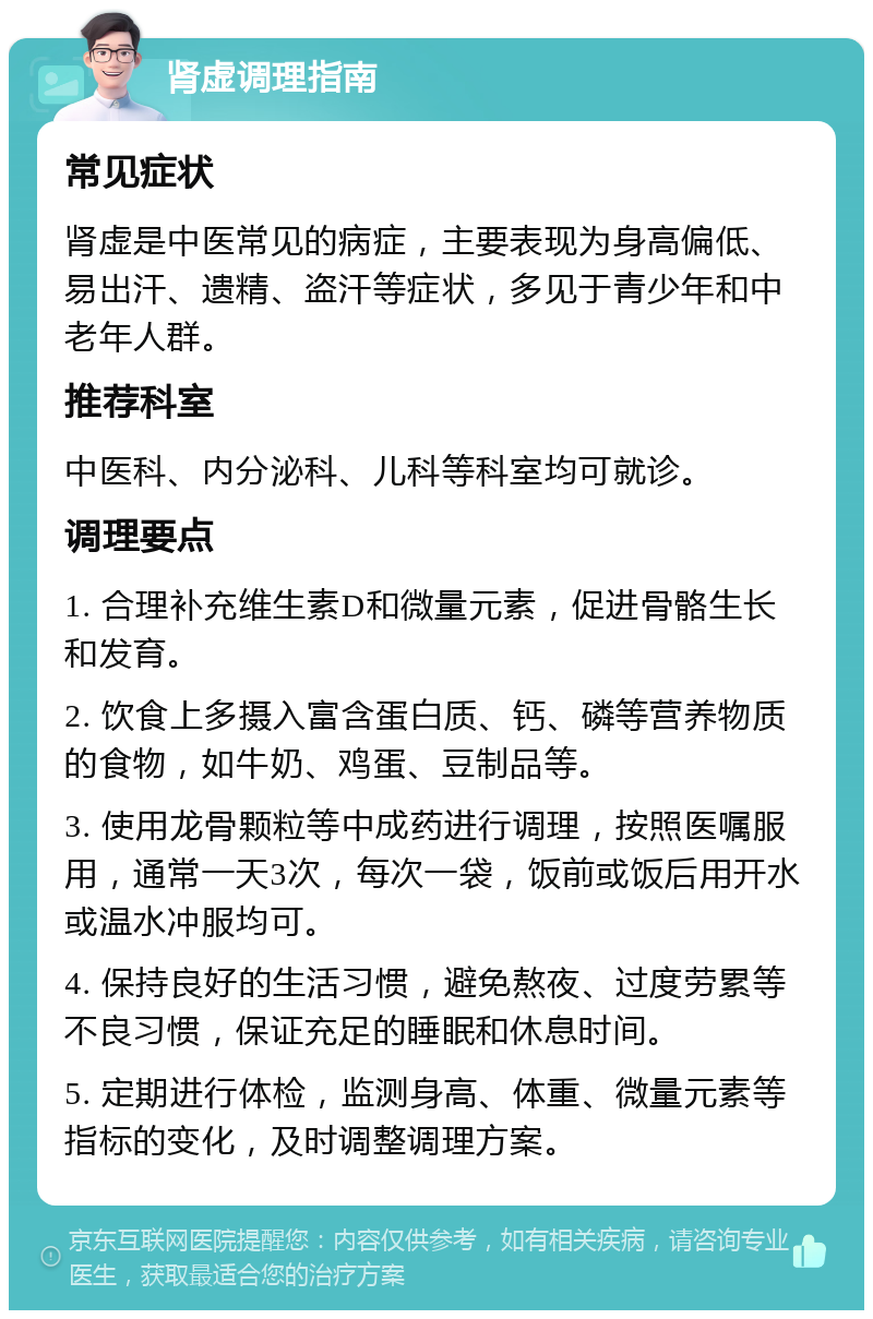 肾虚调理指南 常见症状 肾虚是中医常见的病症，主要表现为身高偏低、易出汗、遗精、盗汗等症状，多见于青少年和中老年人群。 推荐科室 中医科、内分泌科、儿科等科室均可就诊。 调理要点 1. 合理补充维生素D和微量元素，促进骨骼生长和发育。 2. 饮食上多摄入富含蛋白质、钙、磷等营养物质的食物，如牛奶、鸡蛋、豆制品等。 3. 使用龙骨颗粒等中成药进行调理，按照医嘱服用，通常一天3次，每次一袋，饭前或饭后用开水或温水冲服均可。 4. 保持良好的生活习惯，避免熬夜、过度劳累等不良习惯，保证充足的睡眠和休息时间。 5. 定期进行体检，监测身高、体重、微量元素等指标的变化，及时调整调理方案。