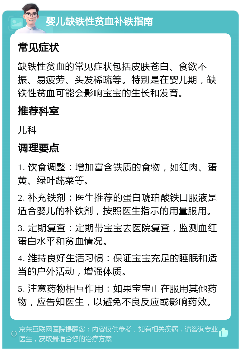 婴儿缺铁性贫血补铁指南 常见症状 缺铁性贫血的常见症状包括皮肤苍白、食欲不振、易疲劳、头发稀疏等。特别是在婴儿期，缺铁性贫血可能会影响宝宝的生长和发育。 推荐科室 儿科 调理要点 1. 饮食调整：增加富含铁质的食物，如红肉、蛋黄、绿叶蔬菜等。 2. 补充铁剂：医生推荐的蛋白琥珀酸铁口服液是适合婴儿的补铁剂，按照医生指示的用量服用。 3. 定期复查：定期带宝宝去医院复查，监测血红蛋白水平和贫血情况。 4. 维持良好生活习惯：保证宝宝充足的睡眠和适当的户外活动，增强体质。 5. 注意药物相互作用：如果宝宝正在服用其他药物，应告知医生，以避免不良反应或影响药效。