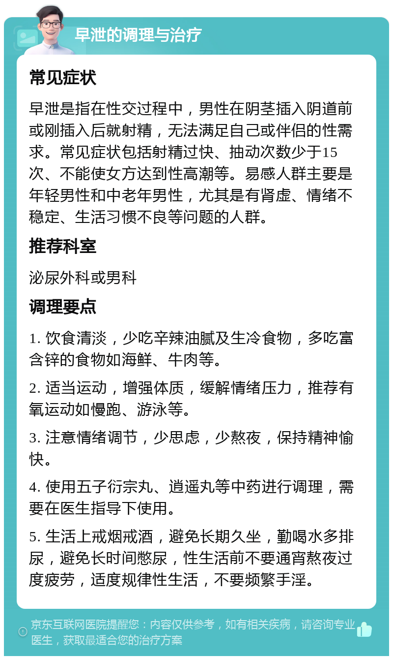 早泄的调理与治疗 常见症状 早泄是指在性交过程中，男性在阴茎插入阴道前或刚插入后就射精，无法满足自己或伴侣的性需求。常见症状包括射精过快、抽动次数少于15次、不能使女方达到性高潮等。易感人群主要是年轻男性和中老年男性，尤其是有肾虚、情绪不稳定、生活习惯不良等问题的人群。 推荐科室 泌尿外科或男科 调理要点 1. 饮食清淡，少吃辛辣油腻及生冷食物，多吃富含锌的食物如海鲜、牛肉等。 2. 适当运动，增强体质，缓解情绪压力，推荐有氧运动如慢跑、游泳等。 3. 注意情绪调节，少思虑，少熬夜，保持精神愉快。 4. 使用五子衍宗丸、逍遥丸等中药进行调理，需要在医生指导下使用。 5. 生活上戒烟戒酒，避免长期久坐，勤喝水多排尿，避免长时间憋尿，性生活前不要通宵熬夜过度疲劳，适度规律性生活，不要频繁手淫。