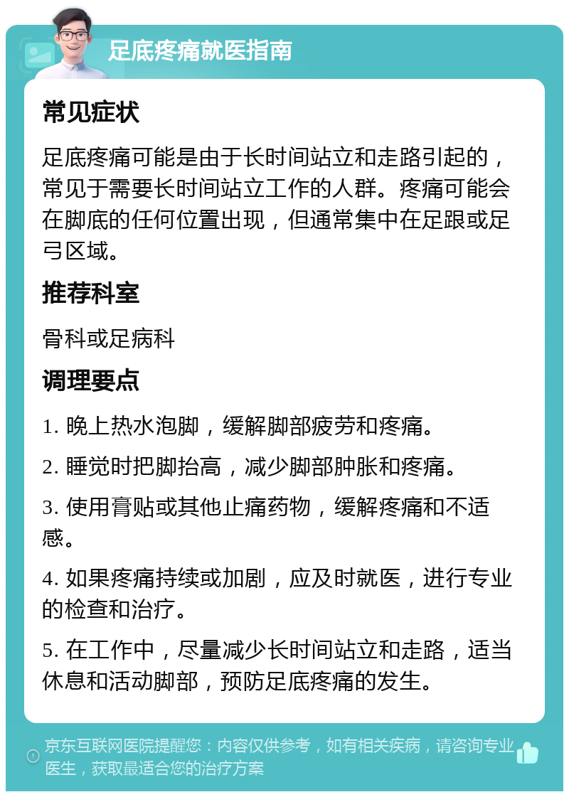 足底疼痛就医指南 常见症状 足底疼痛可能是由于长时间站立和走路引起的，常见于需要长时间站立工作的人群。疼痛可能会在脚底的任何位置出现，但通常集中在足跟或足弓区域。 推荐科室 骨科或足病科 调理要点 1. 晚上热水泡脚，缓解脚部疲劳和疼痛。 2. 睡觉时把脚抬高，减少脚部肿胀和疼痛。 3. 使用膏贴或其他止痛药物，缓解疼痛和不适感。 4. 如果疼痛持续或加剧，应及时就医，进行专业的检查和治疗。 5. 在工作中，尽量减少长时间站立和走路，适当休息和活动脚部，预防足底疼痛的发生。