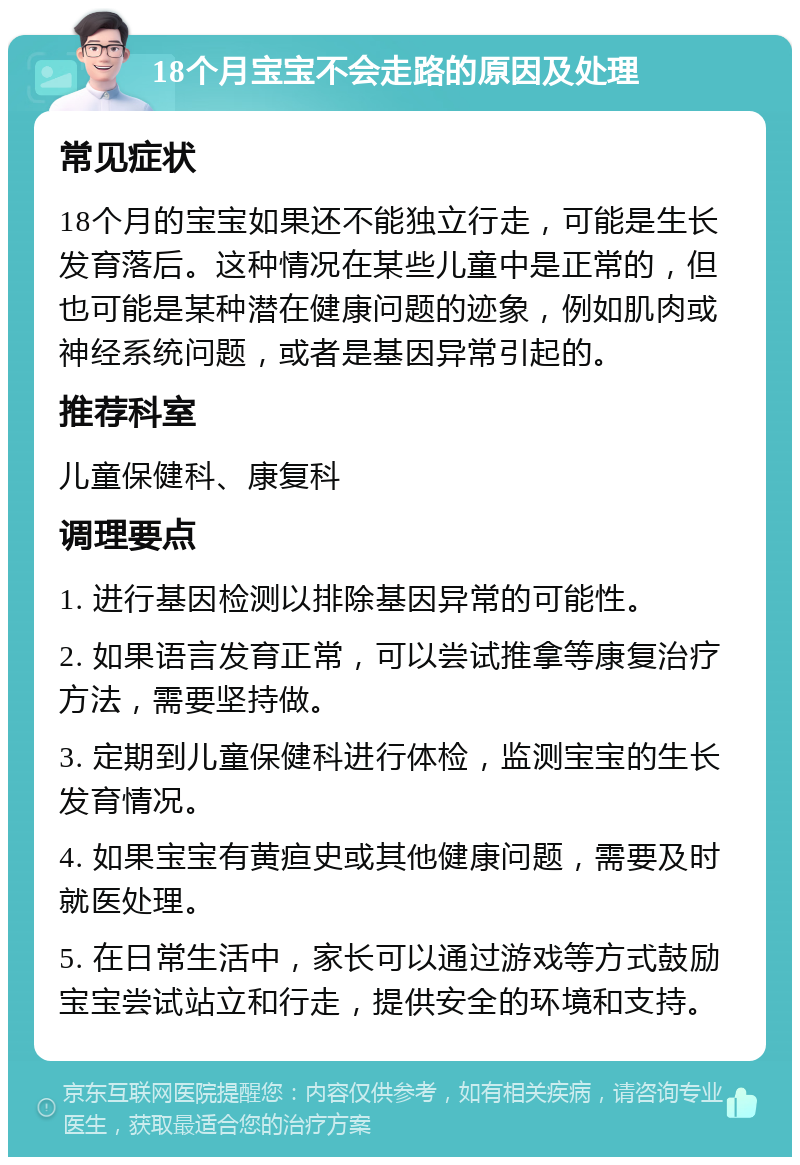 18个月宝宝不会走路的原因及处理 常见症状 18个月的宝宝如果还不能独立行走，可能是生长发育落后。这种情况在某些儿童中是正常的，但也可能是某种潜在健康问题的迹象，例如肌肉或神经系统问题，或者是基因异常引起的。 推荐科室 儿童保健科、康复科 调理要点 1. 进行基因检测以排除基因异常的可能性。 2. 如果语言发育正常，可以尝试推拿等康复治疗方法，需要坚持做。 3. 定期到儿童保健科进行体检，监测宝宝的生长发育情况。 4. 如果宝宝有黄疸史或其他健康问题，需要及时就医处理。 5. 在日常生活中，家长可以通过游戏等方式鼓励宝宝尝试站立和行走，提供安全的环境和支持。