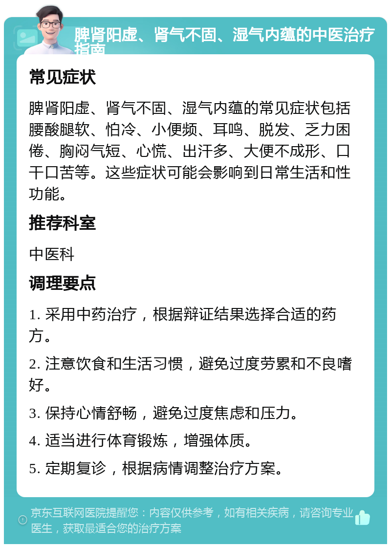 脾肾阳虚、肾气不固、湿气内蕴的中医治疗指南 常见症状 脾肾阳虚、肾气不固、湿气内蕴的常见症状包括腰酸腿软、怕冷、小便频、耳鸣、脱发、乏力困倦、胸闷气短、心慌、出汗多、大便不成形、口干口苦等。这些症状可能会影响到日常生活和性功能。 推荐科室 中医科 调理要点 1. 采用中药治疗，根据辩证结果选择合适的药方。 2. 注意饮食和生活习惯，避免过度劳累和不良嗜好。 3. 保持心情舒畅，避免过度焦虑和压力。 4. 适当进行体育锻炼，增强体质。 5. 定期复诊，根据病情调整治疗方案。