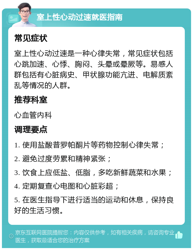 室上性心动过速就医指南 常见症状 室上性心动过速是一种心律失常，常见症状包括心跳加速、心悸、胸闷、头晕或晕厥等。易感人群包括有心脏病史、甲状腺功能亢进、电解质紊乱等情况的人群。 推荐科室 心血管内科 调理要点 1. 使用盐酸普罗帕酮片等药物控制心律失常； 2. 避免过度劳累和精神紧张； 3. 饮食上应低盐、低脂，多吃新鲜蔬菜和水果； 4. 定期复查心电图和心脏彩超； 5. 在医生指导下进行适当的运动和休息，保持良好的生活习惯。