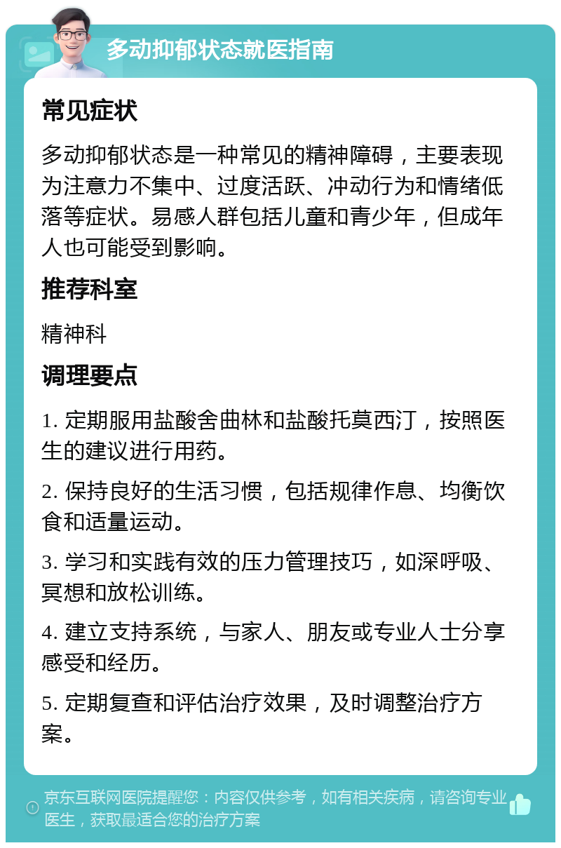 多动抑郁状态就医指南 常见症状 多动抑郁状态是一种常见的精神障碍，主要表现为注意力不集中、过度活跃、冲动行为和情绪低落等症状。易感人群包括儿童和青少年，但成年人也可能受到影响。 推荐科室 精神科 调理要点 1. 定期服用盐酸舍曲林和盐酸托莫西汀，按照医生的建议进行用药。 2. 保持良好的生活习惯，包括规律作息、均衡饮食和适量运动。 3. 学习和实践有效的压力管理技巧，如深呼吸、冥想和放松训练。 4. 建立支持系统，与家人、朋友或专业人士分享感受和经历。 5. 定期复查和评估治疗效果，及时调整治疗方案。