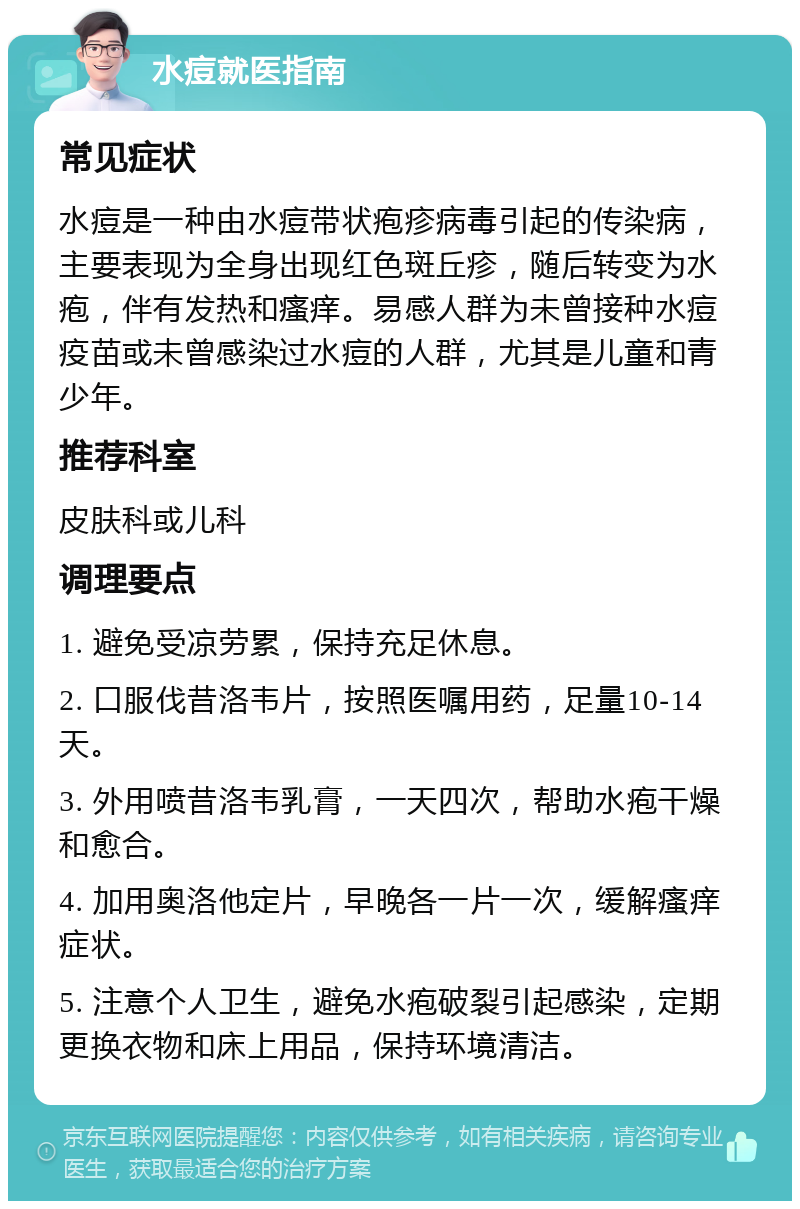 水痘就医指南 常见症状 水痘是一种由水痘带状疱疹病毒引起的传染病，主要表现为全身出现红色斑丘疹，随后转变为水疱，伴有发热和瘙痒。易感人群为未曾接种水痘疫苗或未曾感染过水痘的人群，尤其是儿童和青少年。 推荐科室 皮肤科或儿科 调理要点 1. 避免受凉劳累，保持充足休息。 2. 口服伐昔洛韦片，按照医嘱用药，足量10-14天。 3. 外用喷昔洛韦乳膏，一天四次，帮助水疱干燥和愈合。 4. 加用奥洛他定片，早晚各一片一次，缓解瘙痒症状。 5. 注意个人卫生，避免水疱破裂引起感染，定期更换衣物和床上用品，保持环境清洁。