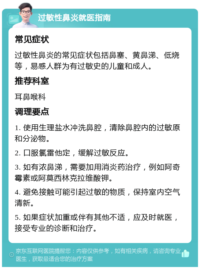 过敏性鼻炎就医指南 常见症状 过敏性鼻炎的常见症状包括鼻塞、黄鼻涕、低烧等，易感人群为有过敏史的儿童和成人。 推荐科室 耳鼻喉科 调理要点 1. 使用生理盐水冲洗鼻腔，清除鼻腔内的过敏原和分泌物。 2. 口服氯雷他定，缓解过敏反应。 3. 如有浓鼻涕，需要加用消炎药治疗，例如阿奇霉素或阿莫西林克拉维酸钾。 4. 避免接触可能引起过敏的物质，保持室内空气清新。 5. 如果症状加重或伴有其他不适，应及时就医，接受专业的诊断和治疗。