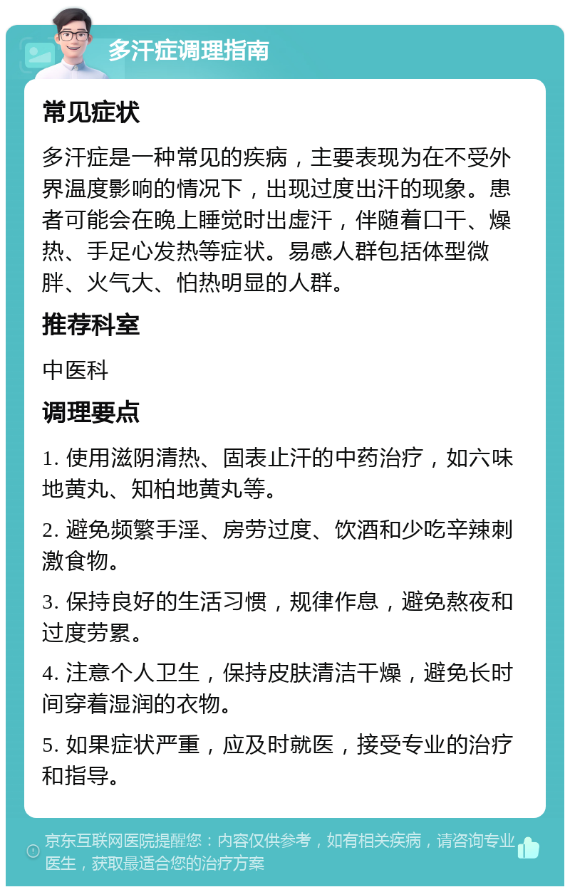 多汗症调理指南 常见症状 多汗症是一种常见的疾病，主要表现为在不受外界温度影响的情况下，出现过度出汗的现象。患者可能会在晚上睡觉时出虚汗，伴随着口干、燥热、手足心发热等症状。易感人群包括体型微胖、火气大、怕热明显的人群。 推荐科室 中医科 调理要点 1. 使用滋阴清热、固表止汗的中药治疗，如六味地黄丸、知柏地黄丸等。 2. 避免频繁手淫、房劳过度、饮酒和少吃辛辣刺激食物。 3. 保持良好的生活习惯，规律作息，避免熬夜和过度劳累。 4. 注意个人卫生，保持皮肤清洁干燥，避免长时间穿着湿润的衣物。 5. 如果症状严重，应及时就医，接受专业的治疗和指导。