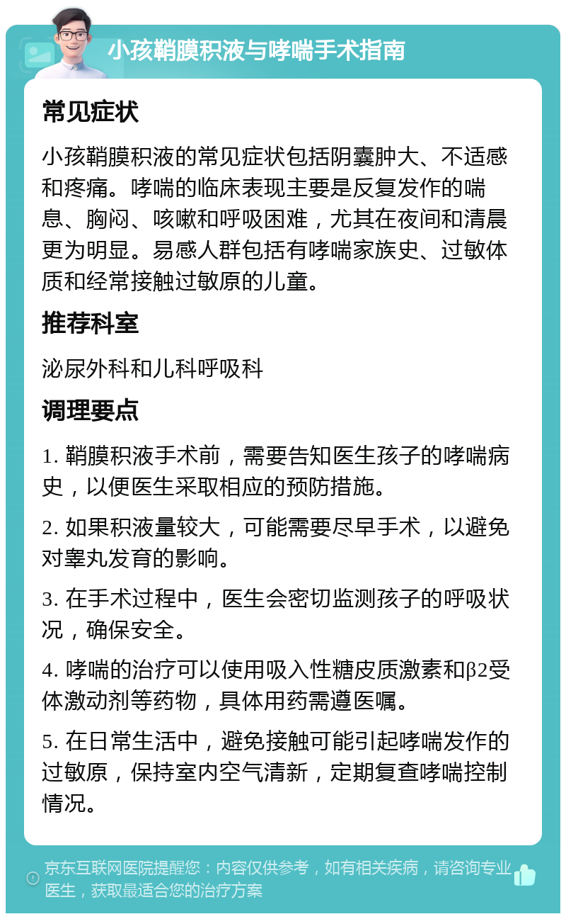 小孩鞘膜积液与哮喘手术指南 常见症状 小孩鞘膜积液的常见症状包括阴囊肿大、不适感和疼痛。哮喘的临床表现主要是反复发作的喘息、胸闷、咳嗽和呼吸困难，尤其在夜间和清晨更为明显。易感人群包括有哮喘家族史、过敏体质和经常接触过敏原的儿童。 推荐科室 泌尿外科和儿科呼吸科 调理要点 1. 鞘膜积液手术前，需要告知医生孩子的哮喘病史，以便医生采取相应的预防措施。 2. 如果积液量较大，可能需要尽早手术，以避免对睾丸发育的影响。 3. 在手术过程中，医生会密切监测孩子的呼吸状况，确保安全。 4. 哮喘的治疗可以使用吸入性糖皮质激素和β2受体激动剂等药物，具体用药需遵医嘱。 5. 在日常生活中，避免接触可能引起哮喘发作的过敏原，保持室内空气清新，定期复查哮喘控制情况。