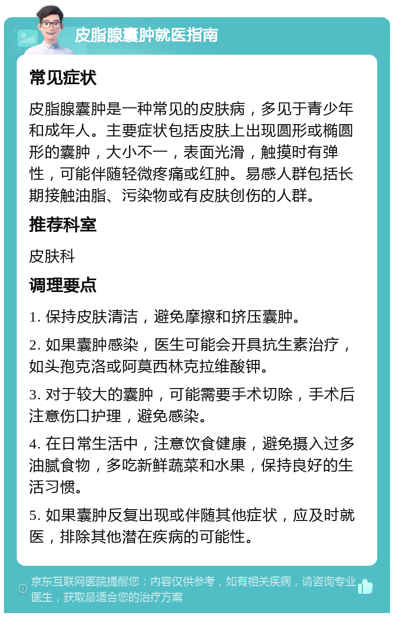 皮脂腺囊肿就医指南 常见症状 皮脂腺囊肿是一种常见的皮肤病，多见于青少年和成年人。主要症状包括皮肤上出现圆形或椭圆形的囊肿，大小不一，表面光滑，触摸时有弹性，可能伴随轻微疼痛或红肿。易感人群包括长期接触油脂、污染物或有皮肤创伤的人群。 推荐科室 皮肤科 调理要点 1. 保持皮肤清洁，避免摩擦和挤压囊肿。 2. 如果囊肿感染，医生可能会开具抗生素治疗，如头孢克洛或阿莫西林克拉维酸钾。 3. 对于较大的囊肿，可能需要手术切除，手术后注意伤口护理，避免感染。 4. 在日常生活中，注意饮食健康，避免摄入过多油腻食物，多吃新鲜蔬菜和水果，保持良好的生活习惯。 5. 如果囊肿反复出现或伴随其他症状，应及时就医，排除其他潜在疾病的可能性。