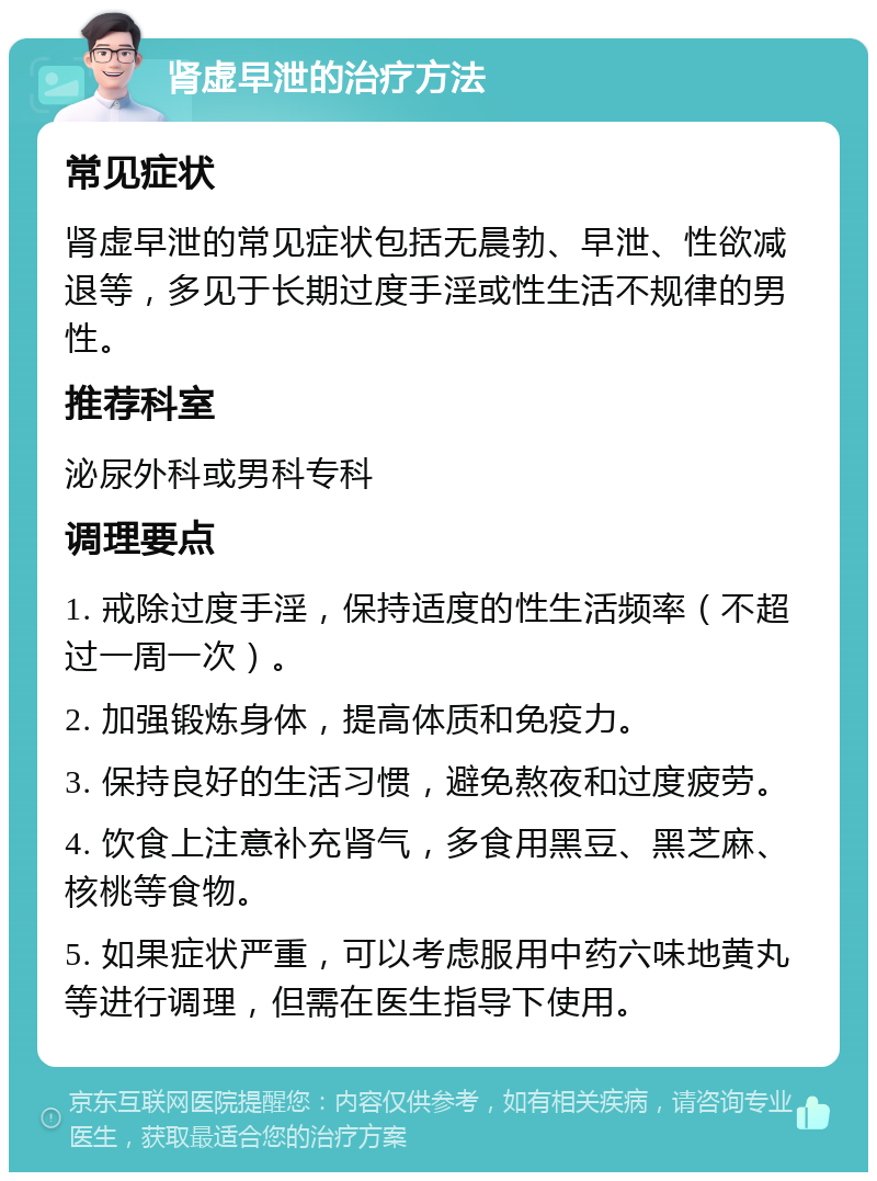 肾虚早泄的治疗方法 常见症状 肾虚早泄的常见症状包括无晨勃、早泄、性欲减退等，多见于长期过度手淫或性生活不规律的男性。 推荐科室 泌尿外科或男科专科 调理要点 1. 戒除过度手淫，保持适度的性生活频率（不超过一周一次）。 2. 加强锻炼身体，提高体质和免疫力。 3. 保持良好的生活习惯，避免熬夜和过度疲劳。 4. 饮食上注意补充肾气，多食用黑豆、黑芝麻、核桃等食物。 5. 如果症状严重，可以考虑服用中药六味地黄丸等进行调理，但需在医生指导下使用。