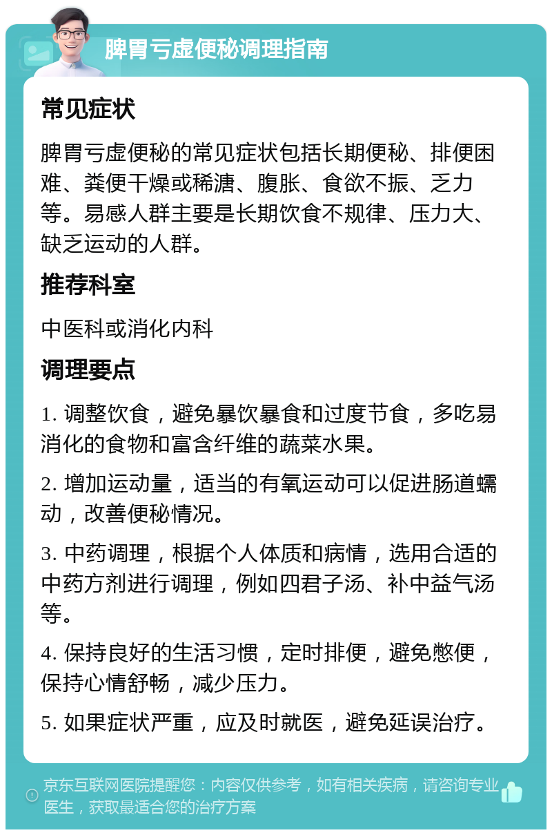 脾胃亏虚便秘调理指南 常见症状 脾胃亏虚便秘的常见症状包括长期便秘、排便困难、粪便干燥或稀溏、腹胀、食欲不振、乏力等。易感人群主要是长期饮食不规律、压力大、缺乏运动的人群。 推荐科室 中医科或消化内科 调理要点 1. 调整饮食，避免暴饮暴食和过度节食，多吃易消化的食物和富含纤维的蔬菜水果。 2. 增加运动量，适当的有氧运动可以促进肠道蠕动，改善便秘情况。 3. 中药调理，根据个人体质和病情，选用合适的中药方剂进行调理，例如四君子汤、补中益气汤等。 4. 保持良好的生活习惯，定时排便，避免憋便，保持心情舒畅，减少压力。 5. 如果症状严重，应及时就医，避免延误治疗。