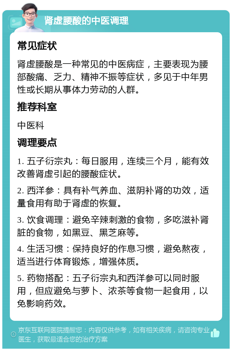 肾虚腰酸的中医调理 常见症状 肾虚腰酸是一种常见的中医病症，主要表现为腰部酸痛、乏力、精神不振等症状，多见于中年男性或长期从事体力劳动的人群。 推荐科室 中医科 调理要点 1. 五子衍宗丸：每日服用，连续三个月，能有效改善肾虚引起的腰酸症状。 2. 西洋参：具有补气养血、滋阴补肾的功效，适量食用有助于肾虚的恢复。 3. 饮食调理：避免辛辣刺激的食物，多吃滋补肾脏的食物，如黑豆、黑芝麻等。 4. 生活习惯：保持良好的作息习惯，避免熬夜，适当进行体育锻炼，增强体质。 5. 药物搭配：五子衍宗丸和西洋参可以同时服用，但应避免与萝卜、浓茶等食物一起食用，以免影响药效。