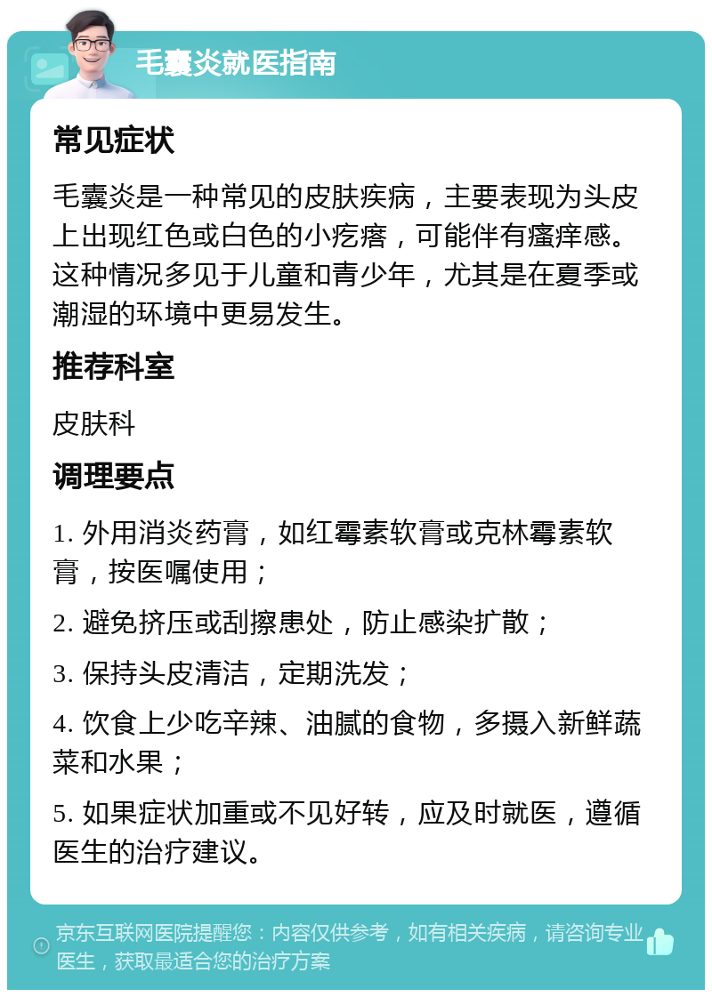 毛囊炎就医指南 常见症状 毛囊炎是一种常见的皮肤疾病，主要表现为头皮上出现红色或白色的小疙瘩，可能伴有瘙痒感。这种情况多见于儿童和青少年，尤其是在夏季或潮湿的环境中更易发生。 推荐科室 皮肤科 调理要点 1. 外用消炎药膏，如红霉素软膏或克林霉素软膏，按医嘱使用； 2. 避免挤压或刮擦患处，防止感染扩散； 3. 保持头皮清洁，定期洗发； 4. 饮食上少吃辛辣、油腻的食物，多摄入新鲜蔬菜和水果； 5. 如果症状加重或不见好转，应及时就医，遵循医生的治疗建议。