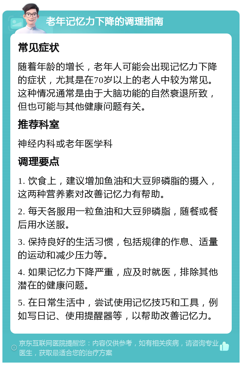 老年记忆力下降的调理指南 常见症状 随着年龄的增长，老年人可能会出现记忆力下降的症状，尤其是在70岁以上的老人中较为常见。这种情况通常是由于大脑功能的自然衰退所致，但也可能与其他健康问题有关。 推荐科室 神经内科或老年医学科 调理要点 1. 饮食上，建议增加鱼油和大豆卵磷脂的摄入，这两种营养素对改善记忆力有帮助。 2. 每天各服用一粒鱼油和大豆卵磷脂，随餐或餐后用水送服。 3. 保持良好的生活习惯，包括规律的作息、适量的运动和减少压力等。 4. 如果记忆力下降严重，应及时就医，排除其他潜在的健康问题。 5. 在日常生活中，尝试使用记忆技巧和工具，例如写日记、使用提醒器等，以帮助改善记忆力。