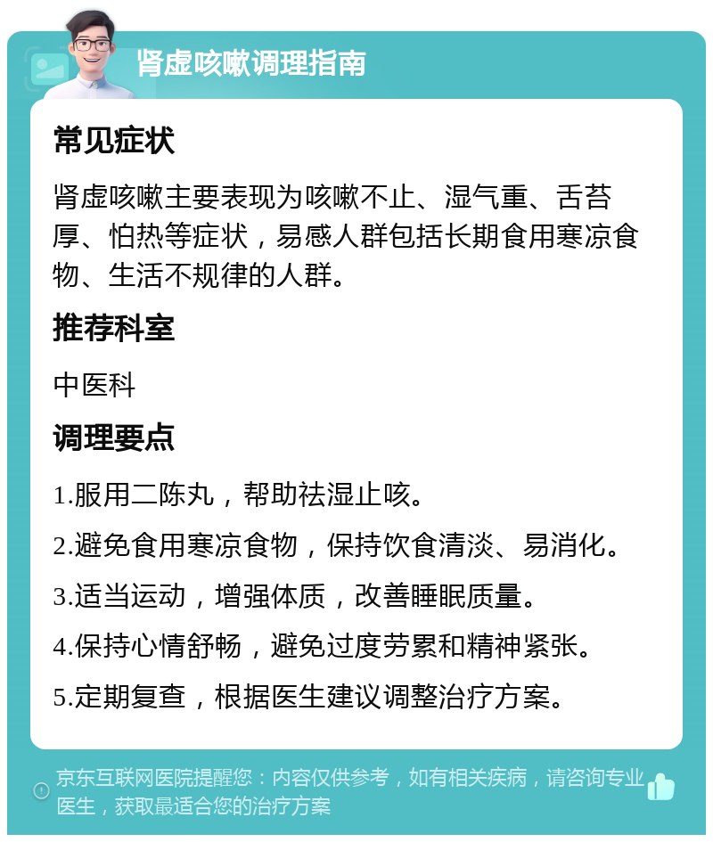 肾虚咳嗽调理指南 常见症状 肾虚咳嗽主要表现为咳嗽不止、湿气重、舌苔厚、怕热等症状，易感人群包括长期食用寒凉食物、生活不规律的人群。 推荐科室 中医科 调理要点 1.服用二陈丸，帮助祛湿止咳。 2.避免食用寒凉食物，保持饮食清淡、易消化。 3.适当运动，增强体质，改善睡眠质量。 4.保持心情舒畅，避免过度劳累和精神紧张。 5.定期复查，根据医生建议调整治疗方案。