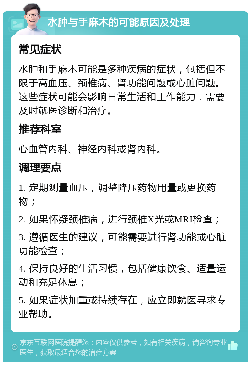 水肿与手麻木的可能原因及处理 常见症状 水肿和手麻木可能是多种疾病的症状，包括但不限于高血压、颈椎病、肾功能问题或心脏问题。这些症状可能会影响日常生活和工作能力，需要及时就医诊断和治疗。 推荐科室 心血管内科、神经内科或肾内科。 调理要点 1. 定期测量血压，调整降压药物用量或更换药物； 2. 如果怀疑颈椎病，进行颈椎X光或MRI检查； 3. 遵循医生的建议，可能需要进行肾功能或心脏功能检查； 4. 保持良好的生活习惯，包括健康饮食、适量运动和充足休息； 5. 如果症状加重或持续存在，应立即就医寻求专业帮助。