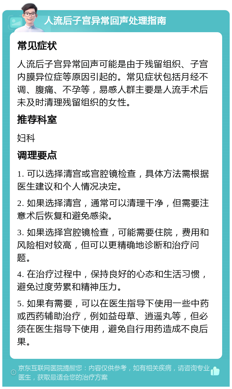 人流后子宫异常回声处理指南 常见症状 人流后子宫异常回声可能是由于残留组织、子宫内膜异位症等原因引起的。常见症状包括月经不调、腹痛、不孕等，易感人群主要是人流手术后未及时清理残留组织的女性。 推荐科室 妇科 调理要点 1. 可以选择清宫或宫腔镜检查，具体方法需根据医生建议和个人情况决定。 2. 如果选择清宫，通常可以清理干净，但需要注意术后恢复和避免感染。 3. 如果选择宫腔镜检查，可能需要住院，费用和风险相对较高，但可以更精确地诊断和治疗问题。 4. 在治疗过程中，保持良好的心态和生活习惯，避免过度劳累和精神压力。 5. 如果有需要，可以在医生指导下使用一些中药或西药辅助治疗，例如益母草、逍遥丸等，但必须在医生指导下使用，避免自行用药造成不良后果。