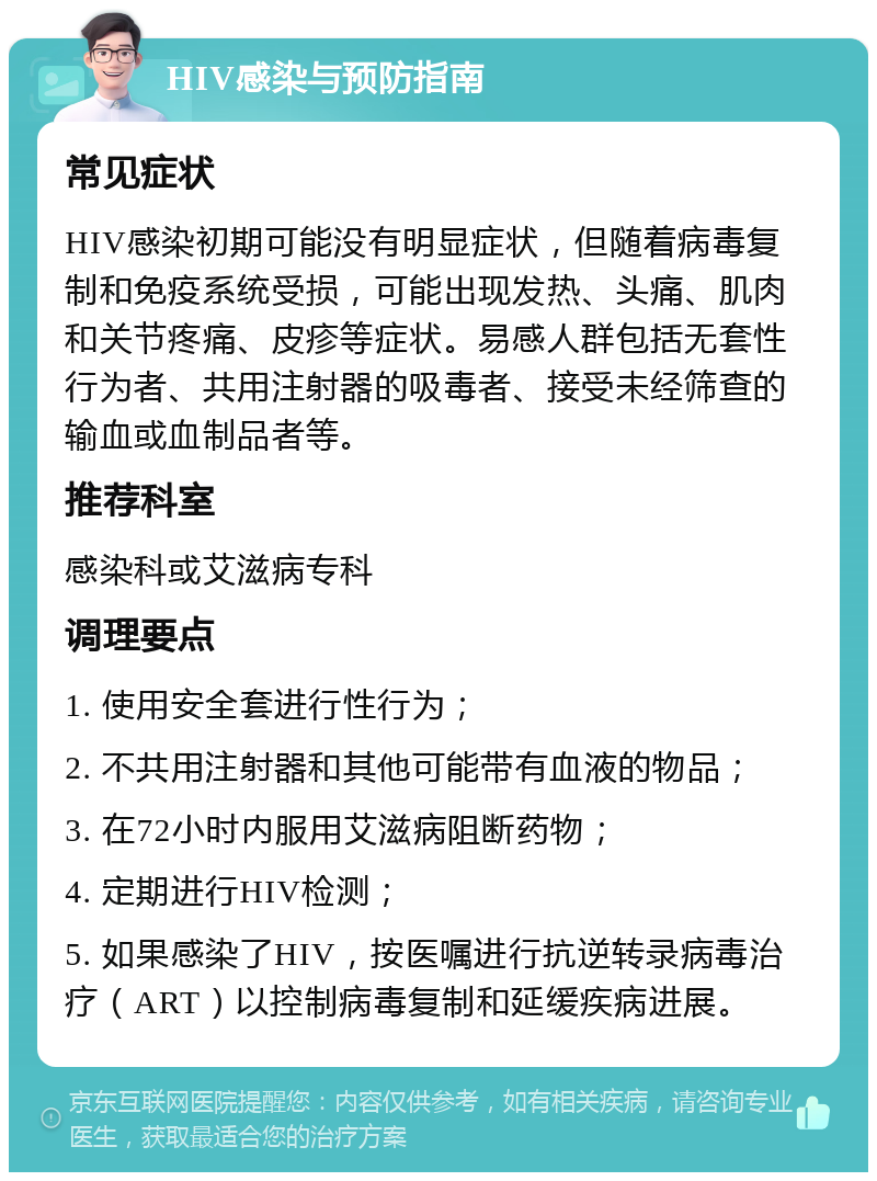 HIV感染与预防指南 常见症状 HIV感染初期可能没有明显症状，但随着病毒复制和免疫系统受损，可能出现发热、头痛、肌肉和关节疼痛、皮疹等症状。易感人群包括无套性行为者、共用注射器的吸毒者、接受未经筛查的输血或血制品者等。 推荐科室 感染科或艾滋病专科 调理要点 1. 使用安全套进行性行为； 2. 不共用注射器和其他可能带有血液的物品； 3. 在72小时内服用艾滋病阻断药物； 4. 定期进行HIV检测； 5. 如果感染了HIV，按医嘱进行抗逆转录病毒治疗（ART）以控制病毒复制和延缓疾病进展。