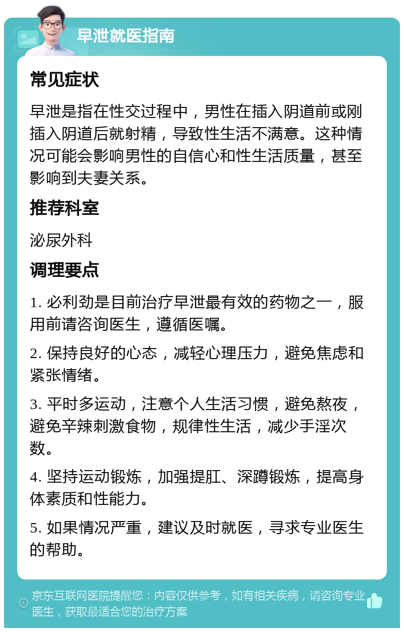 早泄就医指南 常见症状 早泄是指在性交过程中，男性在插入阴道前或刚插入阴道后就射精，导致性生活不满意。这种情况可能会影响男性的自信心和性生活质量，甚至影响到夫妻关系。 推荐科室 泌尿外科 调理要点 1. 必利劲是目前治疗早泄最有效的药物之一，服用前请咨询医生，遵循医嘱。 2. 保持良好的心态，减轻心理压力，避免焦虑和紧张情绪。 3. 平时多运动，注意个人生活习惯，避免熬夜，避免辛辣刺激食物，规律性生活，减少手淫次数。 4. 坚持运动锻炼，加强提肛、深蹲锻炼，提高身体素质和性能力。 5. 如果情况严重，建议及时就医，寻求专业医生的帮助。