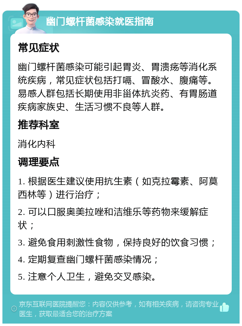 幽门螺杆菌感染就医指南 常见症状 幽门螺杆菌感染可能引起胃炎、胃溃疡等消化系统疾病，常见症状包括打嗝、冒酸水、腹痛等。易感人群包括长期使用非甾体抗炎药、有胃肠道疾病家族史、生活习惯不良等人群。 推荐科室 消化内科 调理要点 1. 根据医生建议使用抗生素（如克拉霉素、阿莫西林等）进行治疗； 2. 可以口服奥美拉唑和洁维乐等药物来缓解症状； 3. 避免食用刺激性食物，保持良好的饮食习惯； 4. 定期复查幽门螺杆菌感染情况； 5. 注意个人卫生，避免交叉感染。