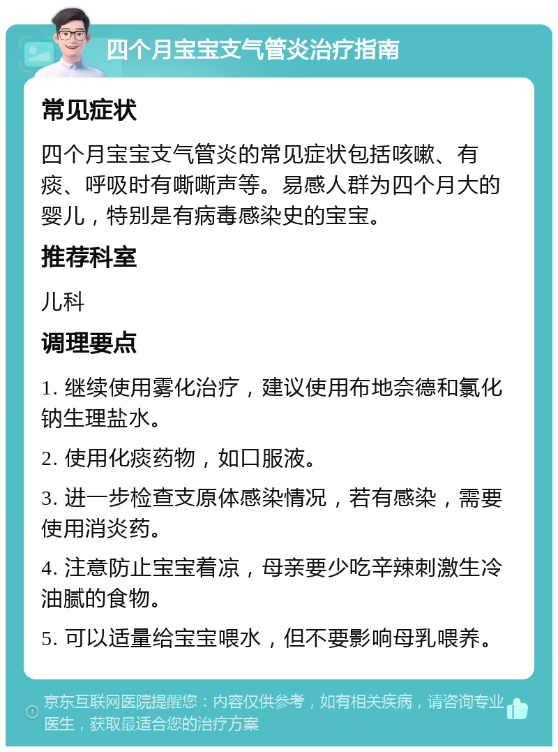 四个月宝宝支气管炎治疗指南 常见症状 四个月宝宝支气管炎的常见症状包括咳嗽、有痰、呼吸时有嘶嘶声等。易感人群为四个月大的婴儿，特别是有病毒感染史的宝宝。 推荐科室 儿科 调理要点 1. 继续使用雾化治疗，建议使用布地奈德和氯化钠生理盐水。 2. 使用化痰药物，如口服液。 3. 进一步检查支原体感染情况，若有感染，需要使用消炎药。 4. 注意防止宝宝着凉，母亲要少吃辛辣刺激生冷油腻的食物。 5. 可以适量给宝宝喂水，但不要影响母乳喂养。